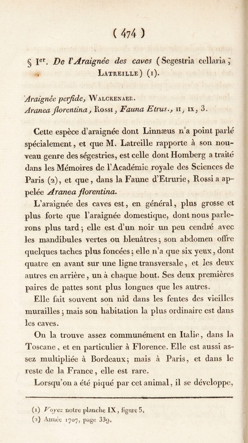 (4?4) § Ier. De T Araignée des caves ( Segestria cellaria ^ , Latreille) (i). Araignée perfide, Walckenaer. Aranea fiorentina, Rossi, Fauna Etrusii, ix, 3. Cette espèce d’araignée dont Linnæus n'a point parlé spécialement ? et que M, Latreille rapporte à son nou- veau genre des ségestries, est celle dont Homberg a traité dans les Mémoires de l’Académie royale des Sciences de Paris (2), et que, dans la Faune d’Etrurie, Rossi a ap- pelée Aranea fiorentina. L’araignée des caves est, en général, plus grosse et plus forte que l’araignée domestique, dont nous parle- rons plus tard*, elle est d’un noir un peu cendré avec les mandibules vertes ou bleuâtres} son abdomen offre quelques tacbes plus foncées ; elle n’a que six yeux, dont quatre en avant sur une ligne transversale, et les deux autres en arrière, un à chaque bout. Ses deux premières paires de pattes sont plus longues que les autres. Elle fait souvent son nid dans les fentes des vieilles murailles 5 mais son habitation la plus ordinaire est dans les caves. On la trouve assez communément en Italie, dans la Toscane, et en particulier à Florence. Elle est aussi as- sez multipliée à Bordeaux5 mais à Paris, et dans le reste de la France, elle est rare. Lorsqu’on a été piqué par cet animal, il se développe. (1) Eoyez notre planche IX, ligure 5»