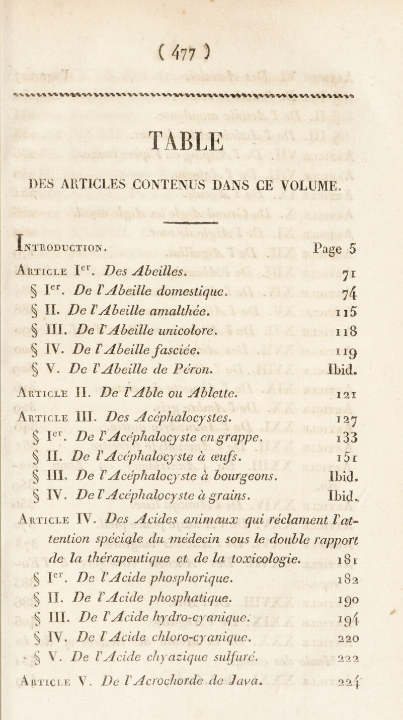 ( 477 ) V*V»V% 'V*\%WV%V)> TABLE DES ARTICLES CONTENUS DANS CE VOLUME. Introduction. Page 5 Article Ier. Des Abeilles. 7e § Ier. De VAbeille domestique > 74 § II. De ïAbeille amalthée. 115 § III. De VAbeille unicolore. 118 § IV. De V Abeille fasciée. IE9 § V. De VAbeille de Pérou. Ibid. Article II. De VAble ou Ablette. 121 Article III. Des Acéplialocystcs. 127 § Ier. De V Acéphulocjste en grappe. i33 § II. De T Acéphulocjste à œufs. i5i § III, De T Acéphalocyste à bourgeons. Ibid, § IV. DeVAcéphalocyste à grains. Ibid.. Article IV. Des Acides animaux qui réclament Vat- tention spéciale du médecin sous le double rapport de la thérapeutique et de la toxicologie. 181 § Ier. De VAcide phosphorique. 182 § IL De VAcide phosphatique. it)o § III. De VAcide hydro-cyunique. § IV. De l Acide chloro-cyunique. 220 - § V. De b Acide chyaziquc sulfuré. 222