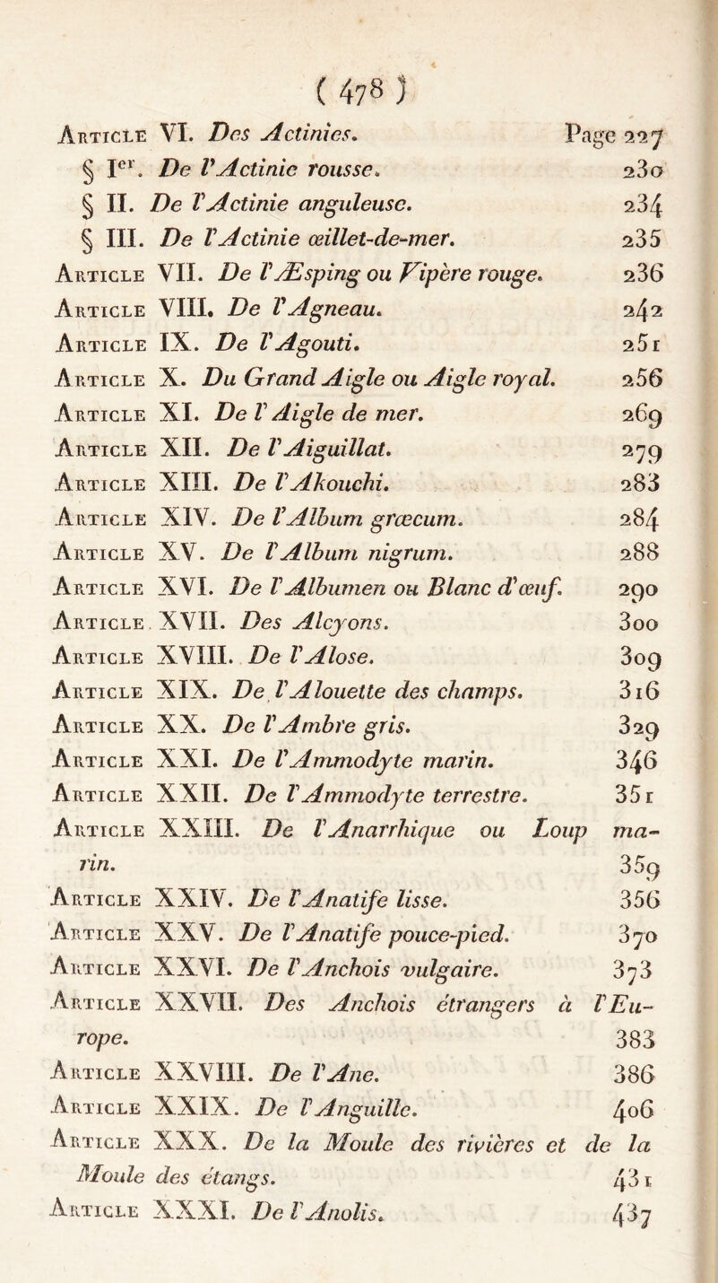 Article VI. Des Actinies. Page 227 § Ier. De VActinie rousse„ 23g § II. ZIe VActinie anguleuse. 234 § III. De YActinie œillet-de-mer. 235 Article VII. De YÆsping ou Vipère rouge. 236 Article VIII. YAgneau. 242 Article IX. VAgouti. 25r Article X. Du Grand Aigle ou Aigle royal. 256 Article XI. De V Aigle de mer. 269 Article XII. Z)e VAiguillât. 279 Article XIII. Z)e VAkouchi. 283 Article XIV. De VAlbum grœcum. 284 Article XV. De YAlbum nigrum. 288 Article XVI. De VAlbumen ou Blanc d'œuf. 290 Article XVII. Des Alcyons. 3oo Article XVIII. De VAlose. 809 Article XIX. De VAlouette des champs. 316 Article XX. De VAmbre gris. 329 Article XXI. De YAmmodyte marin. 346 Article XXII. De T Ammodyte terrestre. 35 r Article XXIII. De YAnarrliique ou Loup ma- rin. 35g Article XXIV. De YAnalife lisse. 356 Article XXV. De VAnatife pouce-pwd. 3jo Article XXVI. De VAnchois vulgaire. 3f3 Article XXVII. Des Anchois étrangers à Y Eu- rope. 383 Article XXVIII. De VAne. 386 Article XXIX. De Y Anguille. 4°^ Article XXX. De la Moule des rivières et de la Moule des étangs. 43 1 Article XXXI. De YAnolis. 487