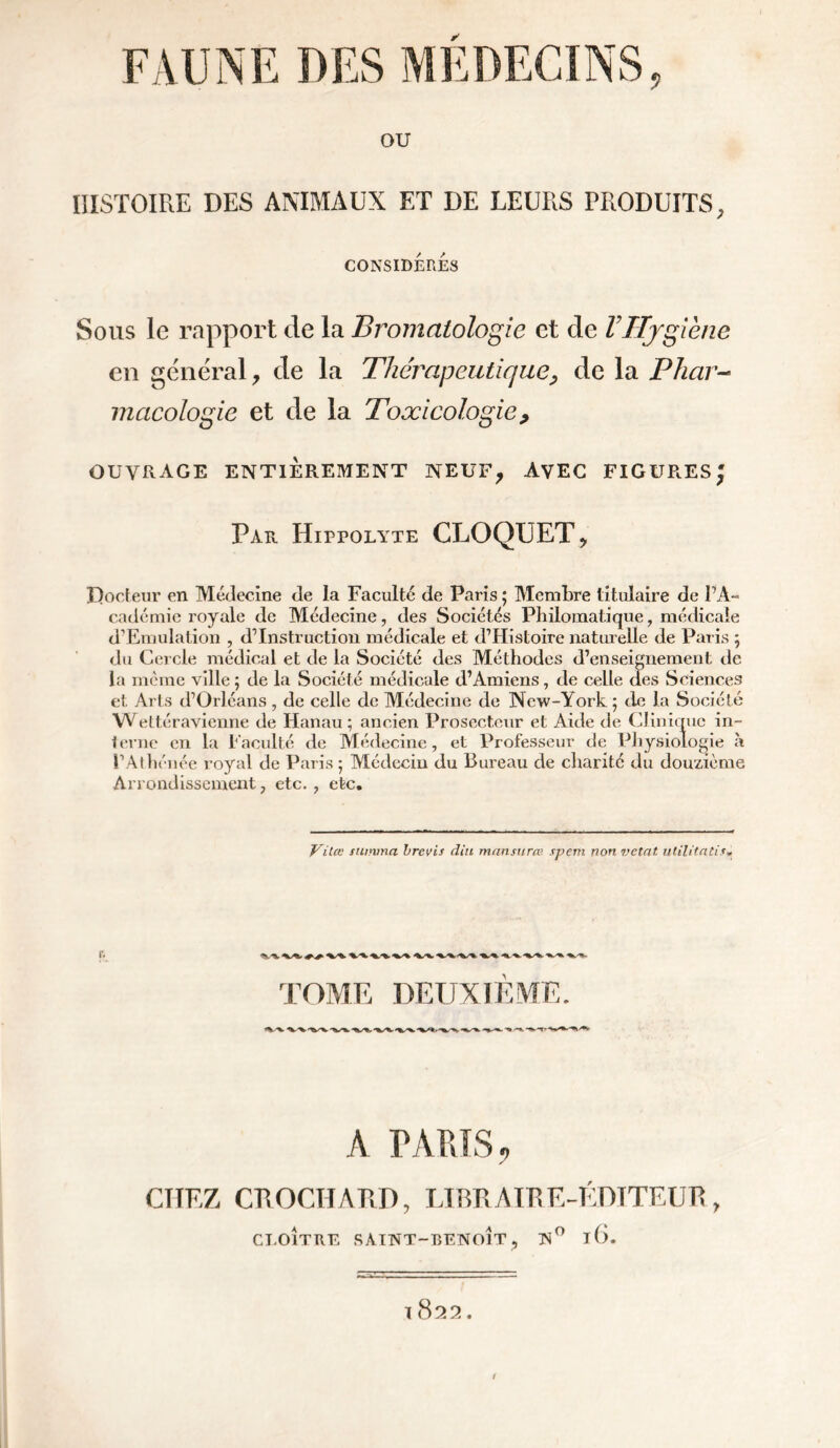 ✓ ou HISTOIRE DES ANIMAUX ET DE LEURS PRODUITS, CONSIDÉRÉS Sous le rapport de la Bromatologie et de l’Hygiène en general > de la Thérapeutique, de la Phar- macologie et de la Toxicologie> ouvrage entièrement neuf, avec figures' Par Hippolyte CLOQUET, Docteur en Médecine de la Faculté de Paris ; Membre titulaire de l’A- cadémic royale de Médecine, des Sociétés Philomatique, médicale d’Emulation , d’instruction médicale et d’Histoire naturelle de Paris \ du Cercle médical et de la Société des Méthodes d’enseignement de la même ville ; de la Société médicale d’Amiens, de celle des Sciences et Arts d’Orléans, de celle de Médecine de New-York ; de la Société Wettéravienne de Hanau ; ancien Prosecteur et Aide de Clinique in- terne en la Faculté de Médecine, et Professeur de Physiologie à l’Athénée royal de Paris ; Médecin du Bureau de charité du douzième Arrondissement, etc. , etc. Vilœ tiumna brevis clin mansurœ rj>em non vetnt utilitati*. TOME DEUXIE A TARIS., CITEZ CROCHARD, LIBRAIRE-ÉDITEUR, CLOÎTRE SAINT-BENOÎT, N° l(). 1 822.