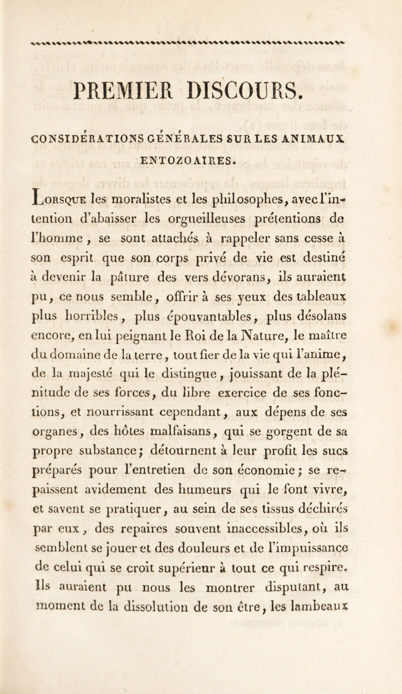 PREMIER DISCOURS. CONSIDERATIONS GENERALES SUR LES ANIMAUX EN T OZ O AIRES. Lorsque les moralistes et les philosophes, avec fin- lention d’abaisser les orgueilleuses prétentions de l’homme , se sont attachés à rappeler sans cesse à son esprit que son corps privé de vie est destiné à devenir la pâture des vers dévorans, ils auraient pu, ce nous semble, offrira ses yeux des tableaux plus horribles, plus épouvantables, plus désolans encore, en lui peignant le Roi de la Nature, le maître du domaine de la terre, tout fier de la vie qui l’anime, de la majesté qui le distingue, jouissant de la plé- nitude de ses forces, du libre exercice de ses fonc- tions, et nourrissant cependant, aux dépens de ses organes, des hôtes malfaisans, qui se gorgent de sa propre substance ; détournent à leur profit les sucs préparés pour l’entretien de son économie ; se re-* paissent avidement des humeurs qui le font vivre, et savent se pratiquer, au sein de ses tissus déchirés par eux, des repaires souvent inaccessibles, où ils semblent se jouer et des douleurs et de l’impuissance de celui qui se croit supérieur à tout ce qui respire. Us auraient pu nous les montrer disputant, au moment de la dissolution de son ètre; les lambeaux