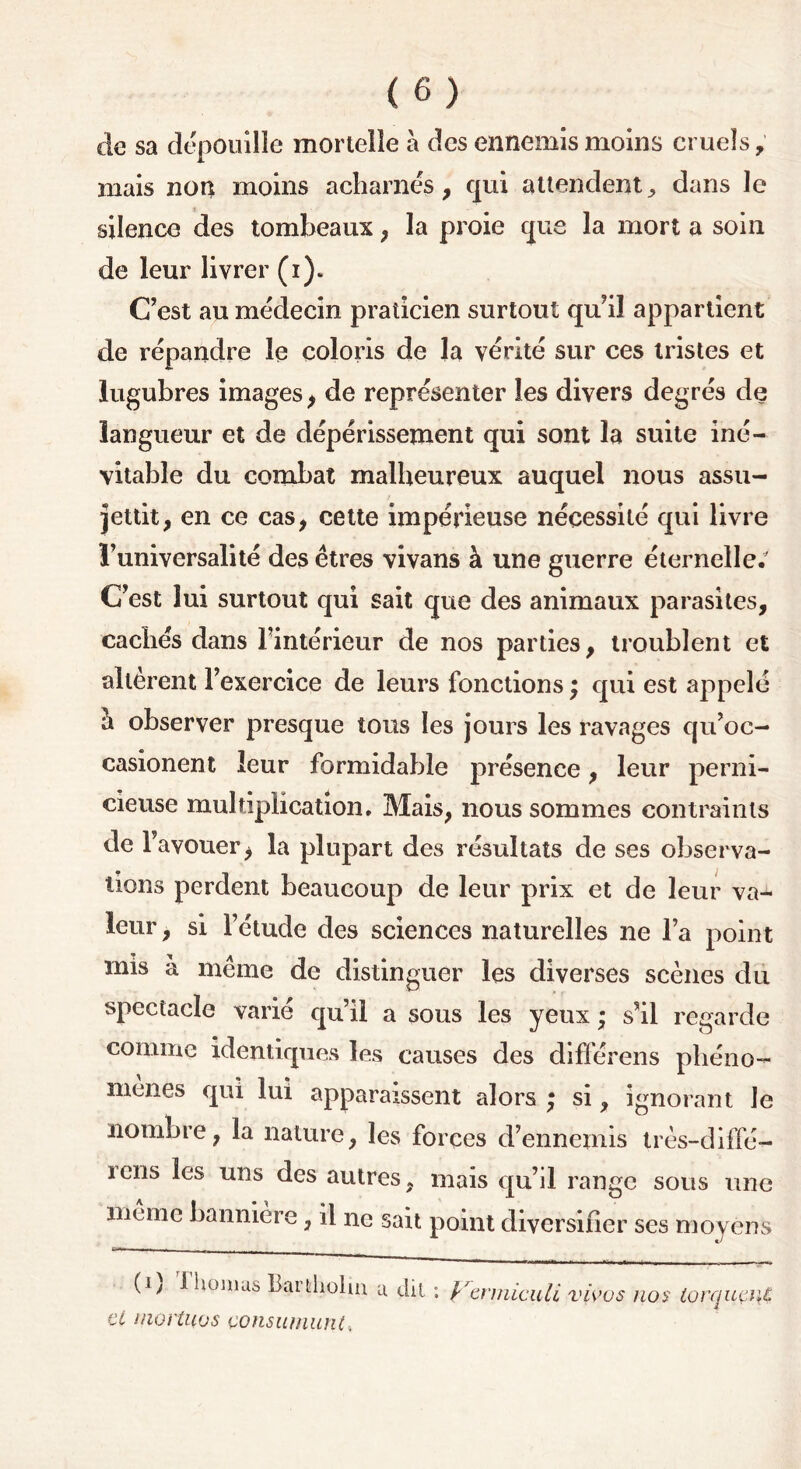 de sa dépouille mortelle à des ennemis moins cruels, mais non moins acharnés, qui attendent, dans le silence des tombeaux, la proie que la mort a soin de leur livrer (i). C’est au médecin praticien surtout qu’il appartient de répandre le coloris de la vérité sur ces tristes et lugubres images, de représenter les divers degrés de langueur et de dépérissement qui sont la suite iné- vitable du combat malheureux auquel nous assu- jettit, en ce cas, cette impérieuse nécessité qui livre l’universalité des êtres vivans à une guerre éternelle. C’est lui surtout qui sait que des animaux parasites, cachés dans l’intérieur de nos parties, troublent et altèrent l’exercice de leurs fonctions \ qui est appelé à observer presque tous les jours les ravages qu’oc- casionent leur formidable présence, leur perni- cieuse multiplication. Mais, nous sommes contraints de r avouer, la plupart des résultats de ses observa- tions perdent beaucoup de leur prix et de leur va- leur, si l’étude des sciences naturelles ne l’a point mis a meme de distinguer les diverses scènes du spectacle varié qu’il a sous les yeux ; s’il regarde comme identiques les causes des différais phéno- mènes qui lui apparaissent alors ; si, ignorant le nombre, la nature, les forces d’ennemis très-diffé- iciis les uns des autres, mais qu’il range sous une meme bannière, il ne sait point diversifier ses moyens (i) riiomas Barfcliolm u dit et niortuos çonsumuntt Vermicidi vivo s nos torquait