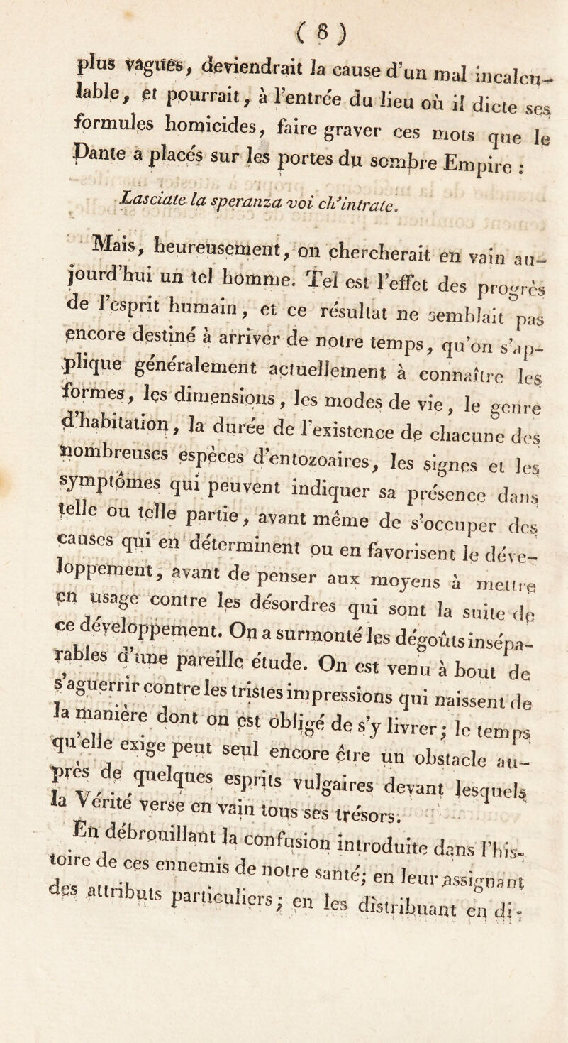 plus vagues, deviendrait la cause d’un mal incalcu- l-bfc, « pourrait, à rentré, du lieu où il j” ' formulas homicides, faire graver ces mots que le Dante a places sur les portes du sombre Empire : Lasciate la speyanza vci chJIntvate. Mais, heureusement, on chercherait eh vain au- jourd’hui un tel homme. Tel est l’effet des progrès de l’esprit humain, et ce résultat ne semblait °PaS encore destiné à arriver de notre temps, qu’on s’ap- plique généralement actuellement à connaître les formes, les dimensions, les modes de vie, le genre d’habitation, la durée de l’existence de chacune des nombreuses espèces d’entozoaires, les signes et les symptômes qui peuvent indiquer sa présence dans telle ou telle partie, avant même de s’occuper des causes qui en déterminent ou en favorisent le déve- oppement, avant de penser aux moyens à mettre Cn usage contre les désordres qui sont la suite de ce développement. On a surmonté les dégoûts insépa- rables a une pareille étude. On est venu à bout de s aguerrir contre les tristes impressions qui naissent de la maniéré dont on est obligé de s’y livrer; le temps qu elle exige peut seul encore être un obstacle au- ? v. ? ,^C 1Ue* esPHts vulgaires devant lesquels la V ente verse en vain tous ses trésors. En débrouillant la confusion introduite dans l’bis- ton e de ces ennemis de notre smirt. t dP, , . en0!re Santé; en leur .assignant partieuhers; en les distribuant en di-