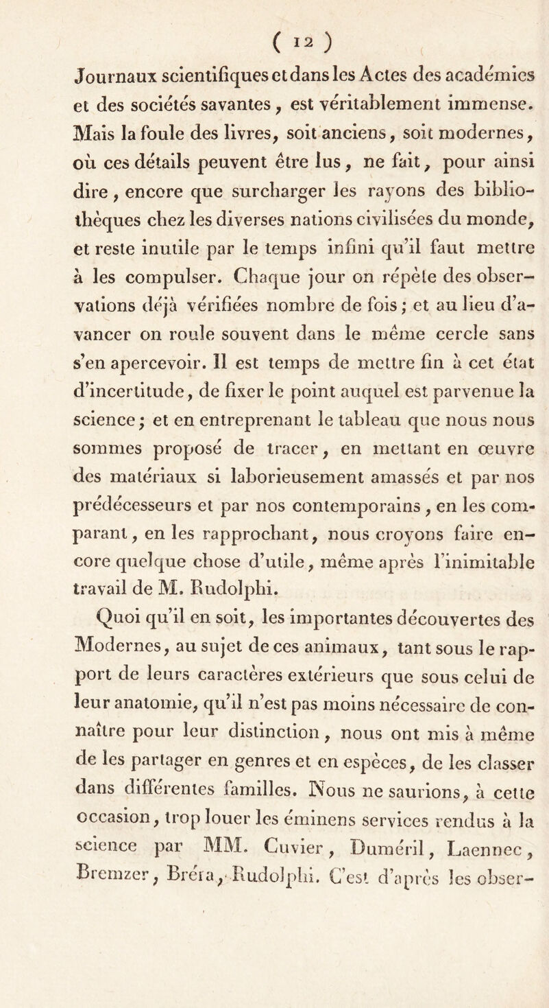 Journaux scientifiques et dans les Actes des academies et des sociétés savantes, est véritablement immense. Mais la foule des livres, soit anciens, soit modernes, où ces détails peuvent être lus, ne fait, pour ainsi dire, encore que surcharger les rayons des biblio- thèques chez les diverses nations civilisées du monde, et reste inutile par le temps infini qu’il faut mettre à les compulser. Chaque jour on répète des obser- vations déjà vérifiées nombre de fois ; et au lieu d’a- vancer on roule souvent dans le même cercle sans s’en apercevoir. 11 est temps de mettre fin à cet état d’incertitude, de fixer le point auquel est parvenue la science; et en entreprenant le tableau que nous nous sommes proposé de tracer, en mettant en oeuvre des matériaux si laborieusement amassés et par nos prédécesseurs et par nos contemporains, en les com- parant, en les rapprochant, nous croyons faire en- core quelque chose d’utile, même après l’inimitable trav ail de M. Rudolphi. Quoi qu’il en soit, les importantes découvertes des Modernes, au sujet de ces animaux, tant sous le rap- port de leurs caractères extérieurs que sous celui de leur anatomie, qu’il n’est pas moins nécessaire de con- naître pour leur distinction, nous ont nns à même de les partager en genres et en espèces, de les classer dans differentes familles. Nous ne saurions, à cette occasion, trop louer les éminens services rendus à la science par MM. Cuvier, Duméril, Laennec, Bremzer, bréra,--Rudolphi. C’est d’après les obser-