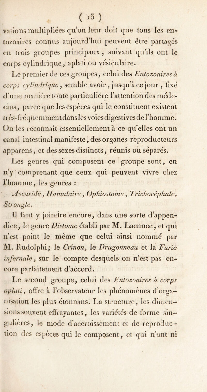 Tâtions multipliées qu’on leur doit que tons les en- tozoaires connus aujourd’hui peuvent être partagés en trois groupes principaux, suivant qu’ils ont le corps cylindrique, aplati ou vésiculaire. Le premier de ces groupes, celui des Entozoaires à corps cylindrique, semble avoir , jusqu’à ce jour , fixé d’une manière toute particulière l’attention des méde- cins, parce que les espèces qui le constituent existent très-fréquemment dans les voies digestives de l’homme. O11 les reconnaît essentiellement à ce qu’elles ont un canal intestinal manifeste, des organes reproducteurs appareils, et des sexes distincts, réunis ou séparés. Les genres qui composent ce groupe sont, en n’y comprenant que ceux qui peuvent vivre chez l’homme, les genres : Ascaride y Hamulaire, Ophiostome, Trichocêphaley Strongle. Il faut y joindre encore, dans une sorte d’appen- dice, le genre Distome établi par M. Laennec, et qui n’est point le même que celui ainsi nommé par M. Rudolphi; le Crinon, le Dragonneau et la Furie infernale y sur le compte desquels on n’est pas en- core parfaitement d’accord. Le second groupe, celui des Entozoaires à corps aplati, offre à l’observateur les phénomènes d’orga- nisation les plus étonnans. La structure, les dimen- sions souvent effrayantes, les variétés de forme sin- gulières, le mode d’accroissement et de reproduc- tion des espèces qui le composent ; et qui n’ont ni