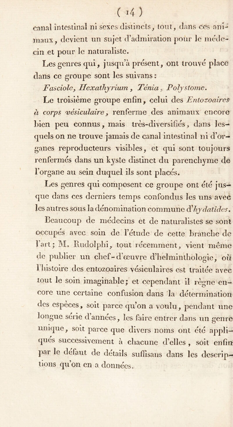 maux, devient un sujet d’admiration pour le méde- cin et pour le naturaliste. Les genres qui, jusqu’à présent, ont trouvé place dans ce groupe sont les suivans : Fasciole, Hexathyrium , Ténia, Polystome. Le troisième groupe enfin, celui des Entozoaires à corps vésiculairey renferme des animaux encore bien peu connus, mais très-diversifiés, dans les- quels on ne trouve jamais de canal intestinal ni d’or- ganes reproducteurs visibles, et qui sont toujours renfermés dans un kyste distinct du parenchyme de l’organe au sein duquel ils sont placés. Les genres qui composent ce groupe ont été jus- que dans ces derniers temps confondus les uns avec les autres sous la dénomination commune d'hydatides. Beaucoup de médecins et de naturalistes se sont occupés avec soin de l’étude de cette branche de l’art; M. Rudolph'i, tout récemment, vient meme de publier un chef-d’œuvre d’heïminthologie, où riiistoire des entozoaires vésiculaires est traitée avec tout le soin imaginable ; et cependant il règne en- core une certaine confusion dans la détermination des especes, soit parce qu’on a voulu, pendant une longue sérié d’années, les faire entrer dans un Genre unique, soit parce que divers noms ont été appli- qués successivement à chacune d’elles , soit enfin par le defaut de détails suffisants dans les descrip- tions qu’on en a données.