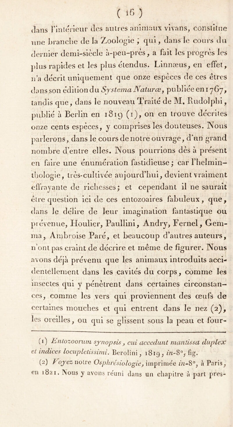 dans l’intérieur des autres animaux vivans, constitue une brandie de la Zoologie ; qui, dans le cours du dernier demi-siècle à-peu-près, a fait les progrès les plus rapides et les plus étendus. Linnæus, en effet, n’a décrit uniquement que onze espèces de ces êtres dans son édition du Systema Naturœ, publiée en 1767, tandis que, dans le nouveau Traité de M, Rudolpbi, publié à Berlin en 1819 (1), on en trouve décrites onze cents espèces, y comprises les douteuses. Nous parlerons, dans le cours de notre ouvrage, d’un grand nombre d’entre elles. Nous pourrions dès à présent en faire une énumération fastidieuse ; car l’helrmn- tboîogie, très-cultivée aujourd’hui, devient vraiment effrayante de richesses ; et cependant il ne saurait être question ici de ces entozoaires fabuleux, que, dans le délire de leur imagination fantastique ou prévenue, Houlier, Paullini, Andry, Fernel, Gem- ma, Ambroise Paré, et beaucoup d’autres auteurs, n om pas craint de décrire et même de figurer. Nous avons déjà prévenu que les animaux introduits acci- dentellement dans les cavités du corps, comme les insectes qui y pénètrent dans certaines circonstan- ces, comme les vers qui proviennent des œufs de certaines mouches et qui entrent dans le nez (2), les oreilles, ou qui se glissent sous la peau et four- (1) hntozoorum synopsis cui accedunt manlissa duplex et indices locuplctissuni. Beroiini, 1819, in-8°, fig. (1 2) Voyez notre Osphrésiologie j imprimée in*8°, à Paris, en 1821. Nous y avons réuni dans un chapitre à part près-