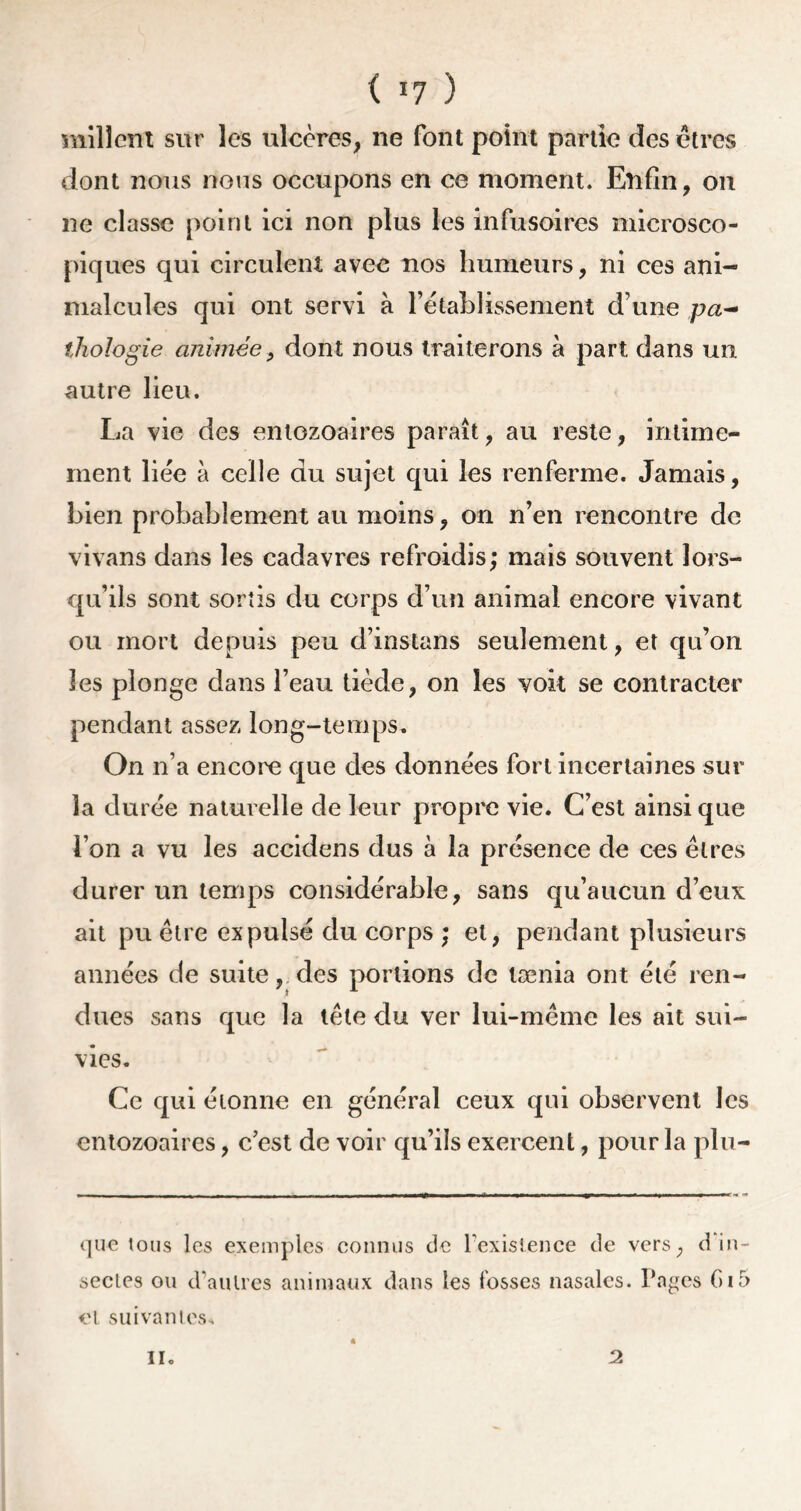 ( *7 ) milîent sur les ulcères, ne font point partie des êtres dont nous nous occupons en ce moment. Enfin, on ne classe point ici non plus les infusoires microsco- piques qui circulent avec nos humeurs, ni ces ani- malcules qui ont servi à l’établissement d’une pa- thologie animée, dont nous traiterons à part dans un autre lieu. La vie des entozoaires paraît, au reste, intime- ment liée à celle du sujet qui les renferme. Jamais, bien probablement au moins, on n’en rencontre de vivans dans les cadavres refroidis; mais souvent lors- qu’ils sont sortis du corps d’un animal encore vivant ou mort depuis peu d’instans seulement, et qu’on les plonge dans l’eau tiède, on les voit se contracter pendant assez long-temps. On n’a encore que des données fort incertaines sur la durée naturelle de leur propre vie. C’est ainsique l’on a vu les accidens dus à la présence de ces êtres durer un temps considérable, sans qu’aucun d’eux ait pu être expulsé du corps ; et, pendant plusieurs années de suite, des portions de lænia ont été ren- dues sans que la tête du ver lui-même les ait sui- vies. Ce qui éionne en général ceux qui observent les entozoaires, c’est de voir qu’ils exercent, pour la plu- que tous les exemples connus de Inexistence de vers, d in- sectes ou d’autres animaux dans les fosses nasales. Pages G15 cl suivantes* il. 2