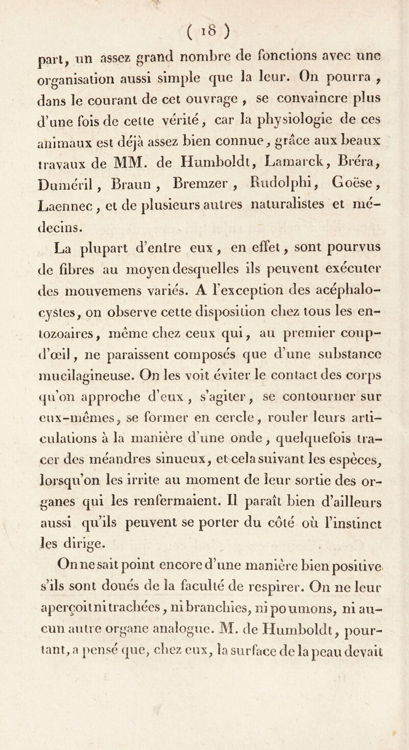 ( >8 ) part, un assez grand nombre de fonctions avec une organisation aussi simple que la leur. On pourra , dans le courant de cet ouvrage , se convaincre plus d’une fois de celte vérité, car la physiologie de ces animaux est déjà assez bien connue, grâce aux beaux travaux de MM. de Humboidt, Lamarck, Bréra, Duméril, Braun, Bremzer , Rudolphi, Goëse, Laennec , et de plusieurs autres naturalistes et mé- decins. La plupart d’entre eux, en effet, sont pourvus de libres au moyen desquelles ils peuvent exécuter des mouvemens variés. A l'exception des acéphalo- cysles, on observe cette disposition chez tous les en- tozoaires, même chez ceux qui, au premier coup- d’œil, ne paraissent composés que d’une substance mucilagineuse. On les voit éviter le contact des corps qu’on approche d’eux , s’agiter, se contourner sur eux-mêmes, se former en cercle, rouler leurs arti- culations à la manière d’une onde, quelquefois tra- cer des méandres sinueux, et cela suivant les espèces, lorsqu’on les irrite au moment de leur sortie des or- ganes qui les renfermaient. Il paraît bien d’ailleurs aussi qu’ils peuvent se porter du côté où l’instinct les dirige. On ne sait point encore d’une manière bien positive s’ils sont doués de la faculté de respirer. On ne leur aperçoit ni trachées, ni branchies, ni poumons, ni au- cun autre organe analogue. M. de Humboidt, pour- tant, a pensé que, chez eux, la surface de la peau devait