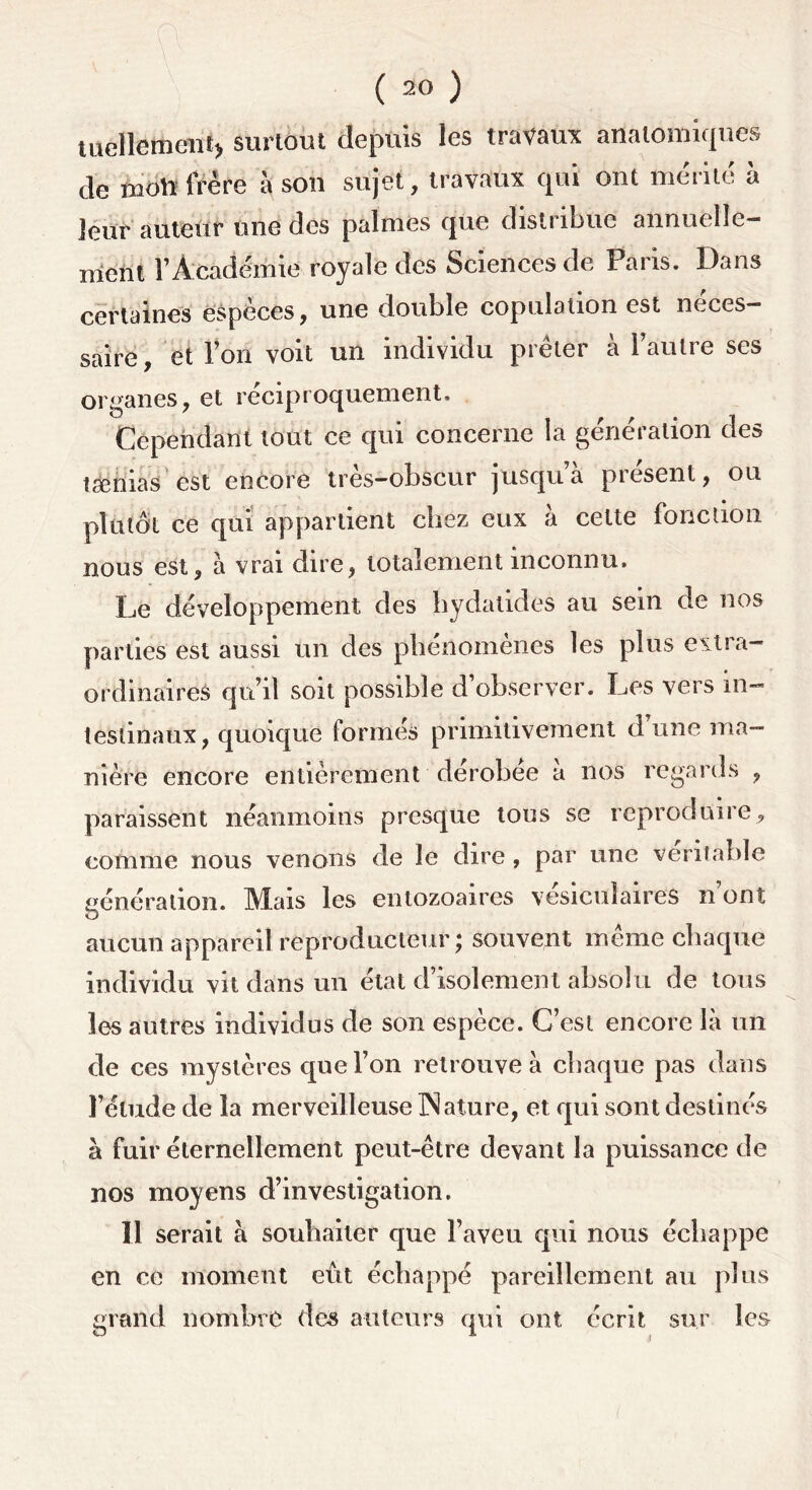 tuellement* surtout depuis les travaux anatomiques de mott frère à son sujet, travaux qui ont mérité à leur auteur une des palmes que disti îbue annuelle— nient l’Académie royale des Sciences de Paris. Dans certaines espèces, une double copulation est néces- saire, et Von voit un individu prêter à l’autre ses organes, et réciproquement. Cependant tout ce qui concerne la génération des tænias est encore très-obscur jusqu a présent, ou plutôt ce qui appartient chez eux à cette fonction nous est, à vrai dire, totalement inconnu. Le développement des hydatides au sein de nos parties est aussi un des phénomènes les plus extra- ordinaires qu’il soit possible d’observer. Les vers in- testinaux, quoique formés primitivement d’une ma- nière encore entièrement dérobée à nos regards , paraissent néanmoins presque tous se reproduire, comme nous venons de le dire, par une véritable génération. Mais les entozoaires vésiculaires n’ont aucun appareil reproducteur; souvent même chaque individu vit dans un état d isolement absolu de tous les autres individus de son espèce. C’est encore là un de ces mystères que l’on retrouve à chaque pas dans l’élude de la merveilleuse Nature, et qui sont destinés à fuir éternellement peut-être devant la puissance de nos moyens d’investigation. 11 serait à souhaiter que l’aveu qui nous échappe en ce moment eût échappé pareillement au plus grand nombre des auteurs qui ont écrit sur les