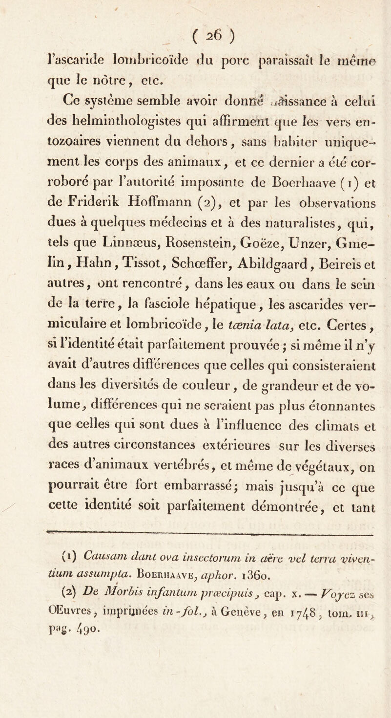 l’ascaride lombricoïde du pore paraissait le meme que 3e nôtre , etc. Ce système semble avoir donné uMssanee à celui des helminthologistes qui affirment que les vers en- tozoaires viennent du dehors, sans habiter unique- ment les corps des animaux, et ce dernier a été cor- roboré par l’autorité imposante de Boerhaave (i) et de Friderik Hoffmann (2), et par les observations dues à quelques médecins et à des naturalistes, qui, tels que Linnæus, Rosenslein, Goëze, Unzer, Gme- lin, Halin , Tissot, Schœffer, Abildgaard, Beireis et autres, ont rencontré, dans les eaux ou dans le sein de la terre, la fasciole hépatique, les ascarides ver— miculaire et lombricoïde, le tœnia lata, etc. Certes, si l’identité était parfaitement prouvée ; si même il n’y avait d’autres différences que celles qui consisteraient dans les diversités de couleur, de grandeur et de vo- lume, différences qui 11e seraient pas plus étonnantes que celles qui sont dues à l’influence des climats et des autres circonstances extérieures sur les diverses races d animaux vertebres, et même de végétaux, 011 pourrait être fort embarrassé; mais jusqu’à ce que celte identité soit parfaitement démontrée, et tant (1) Causam dant ova insectorum in aère vel terra viven- tium assumpta. Boerhaave, aphor. i36o. (2) De Morbis infantum prœcipuis , cap. x. •— Voyez se* OEuvres, imprimées in-fol., à Genève, en 1748, loin,, ni 5 PaS- 49°•