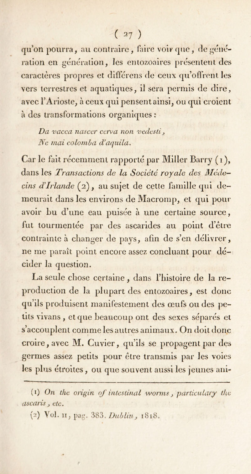 qu’on pourra, au contraire, faire voir que, de géné- ration en génération, les entozoaires présentent des caractères propres et dîfférens de ceux qu’offrent les vers terrestres et aquatiques, il sera permis de dire, avec l’Arioste, à ceux qui pensent ainsi, ou qui croient à des transformations organiques : Da vacca nascer ccrua non vedesti, Ne mai colomba d’aquila. Car le fait récemment rapporté par Miller Barry (i), dans les Transactions de la Société royale des Méde- cins d’Irlande (2), au sujet de cette famille qui de- meurait dans les environs de Macromp, et qui pour avoir Lu d’une eau puisée à une certaine source, fut tourmentée par des ascarides au point d’être contrainte à changer de pays, afin de s’en délivrer, ne me paraît point encore assez concluant pour dé- cider la question. La seule chose certaine, dans l’histoire de la re- production de la plupart des entozoaires, est donc qu’ils produisent manifestement des œufs ou des pe- tits vivans , et que beaucoup ont des sexes séparés et s’accouplent comme les autres animaux. On doit donc croire, avec M. Cuvier, qu’ils se propagent par des germes assez petits pour être transmis par les voies les plus étroites, ou que souvent aussi les jeunes ani- (1) On the origin of intestinal worms} particulary the ascaris ; etc. (2) Vol. 11, pag. 383. Dublin, 1818.