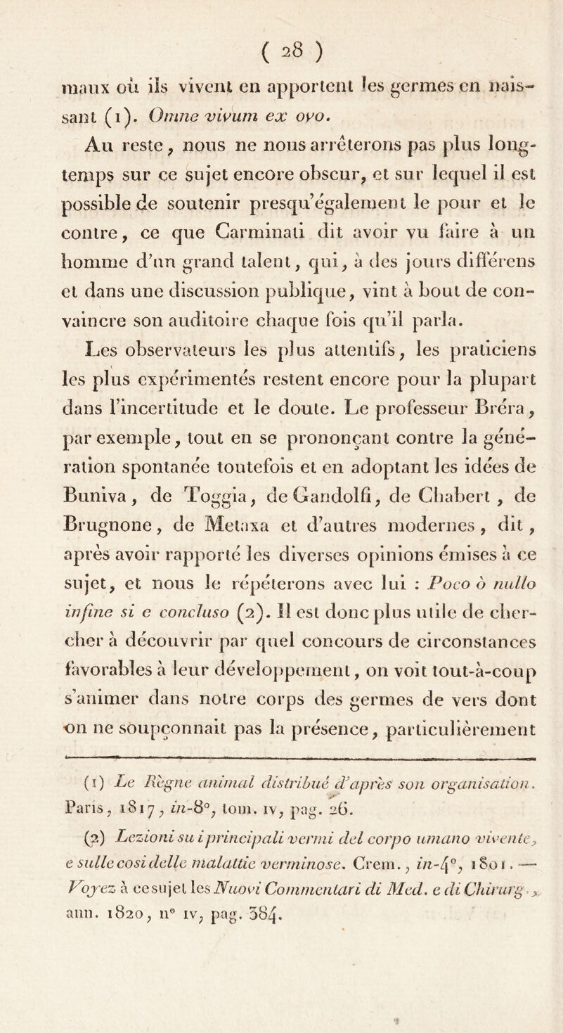 maux où ils vivent en apportent les germes en nais- sant (i). Omne vivum ex oyo. Au reste, nous ne nous arrêterons pas plus long- temps sur ce sujet encore obscur, et sur lequel il est possible de soutenir presqu également le pour et le contre, ce que Carminali dit avoir vu faire à un homme d’un grand talent, qui, à des jours différens et dans une discussion publique, vint à bout de con- vaincre son auditoire chaque fois qu’il parla. Les observateurs les plus attentifs, les praticiens les plus expérimentés restent encore pour la plupart dans l’incertitude et le doute. Le professeur Bréra, par exemple, tout en se prononçant contre la géné- ration spontanée toutefois et en adoptant les idées de Buniva, de Toggia, de Gandolfî, de Chabert , de Brugnone, de Metaxa et d’autres modernes , dit, après avoir rapporté les diverses opinions émises à ce sujet, et nous le répéterons avec lui : Poco ô nullo infuie si c concluso (2). 11 est donc plus utile de cher- cher à découvrir par quel concours de circonstances favorables à leur développement, on voit tout-à-coup s’animer dans notre corps des germes de vers dont on ne soupçonnait pas la présence, particulièrement (1) Le Régné animai distribué d'après son organisation. Paris, 1817, nz-8°, loin, iv, pag. 26. (2) Lezionisu iprincipali verini del corpo umano vio ente, e sullecosi delle malatde verminose. Crem., in-4°, iSoi. —* Voyez à cesujel les Nuovi Commentciri di Med. e di Chirurg >, ami. 1820, n° iv; pag. 584*