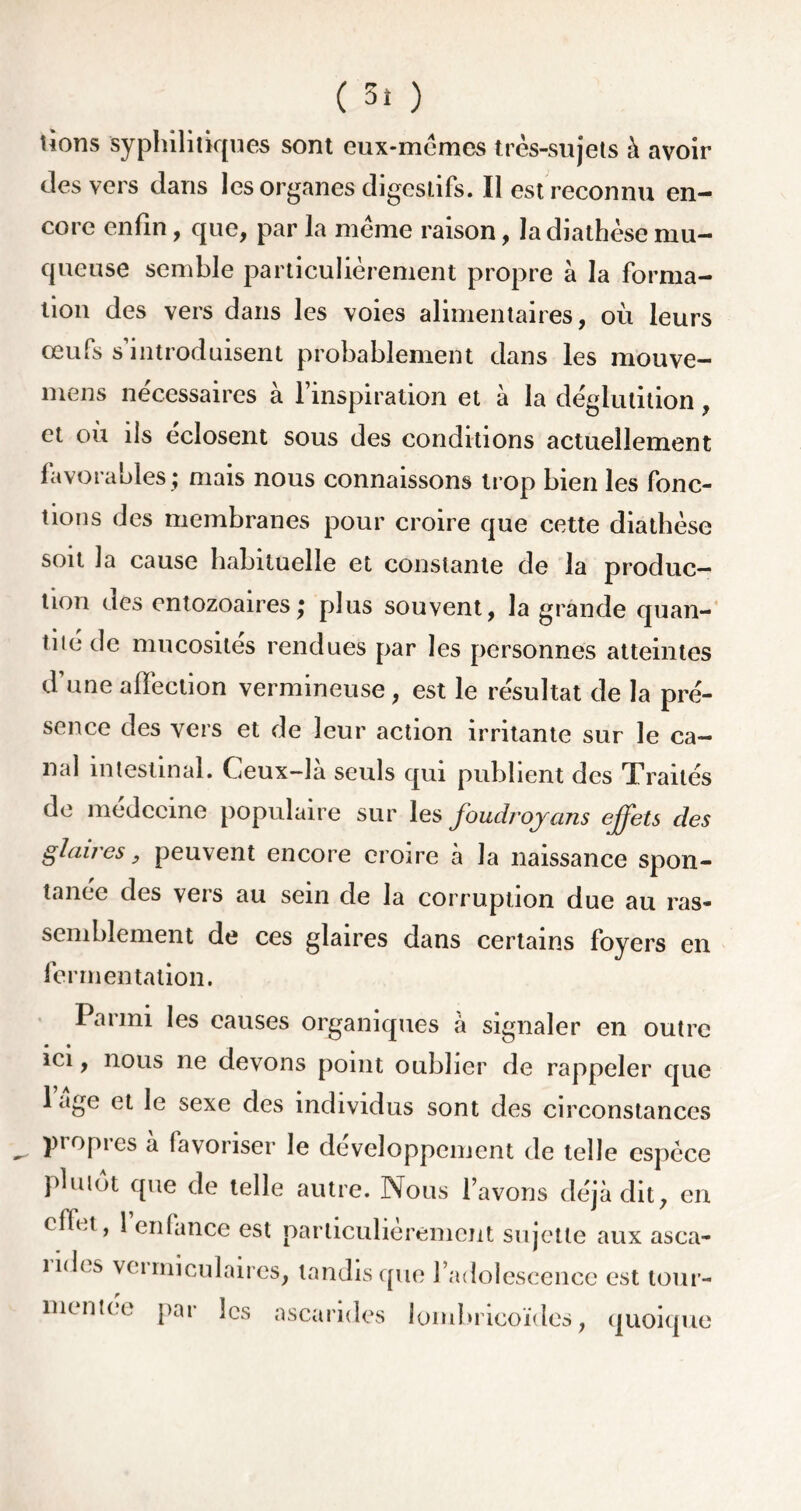 lions syphilitiques sont eux-mêmes très-sujets à avoir des vers dans les organes digestifs. Il est reconnu en- core enfin, que, par la même raison, la diathèse mu- queuse semble particulièrement propre à la forma- tion des vers dans les voies alimentaires, où leurs œufs s’introduisent probablement dans les mouve- mens necessaires à l’inspiration et à la déglutition, et où ils éclosent sous des conditions actuellement favorables ; mais nous connaissons trop bien les fonc- tions des membranes pour croire que cette diathèse soit la cause habituelle et constante de la produc- tion des entozoaires; plus souvent, la grande quan- tité de mucosités rendues par les personnes atteintes d’une affection vermineuse , est le résultat de la pré- sence des vers et de leur action irritante sur le ca- nal intestinal. Ceux—la seuls qui publient des Traités de médecine populaire sur les joudrojans effets des glaires, peuvent encore croire à la naissance spon- tanée des vers au sein de la corruption due au ras- semblement de ces glaires dans certains foyers en fermentation. Parmi les causes organiques à signaler en outre ici, nous ne devons point oublier de rappeler que 1 âge et le sexe des individus sont des circonstances propres à favoriser le développement de telle espèce plutôt que de telle autre. Nous l’avons déjà dit, en < fh.t, 1 enfance est particulièrement sujette aux asca- nd< s vci mi eu 1 aires, tandis que l’adolescence est tour- mentée par les ascarides lombricoïdes, quoique