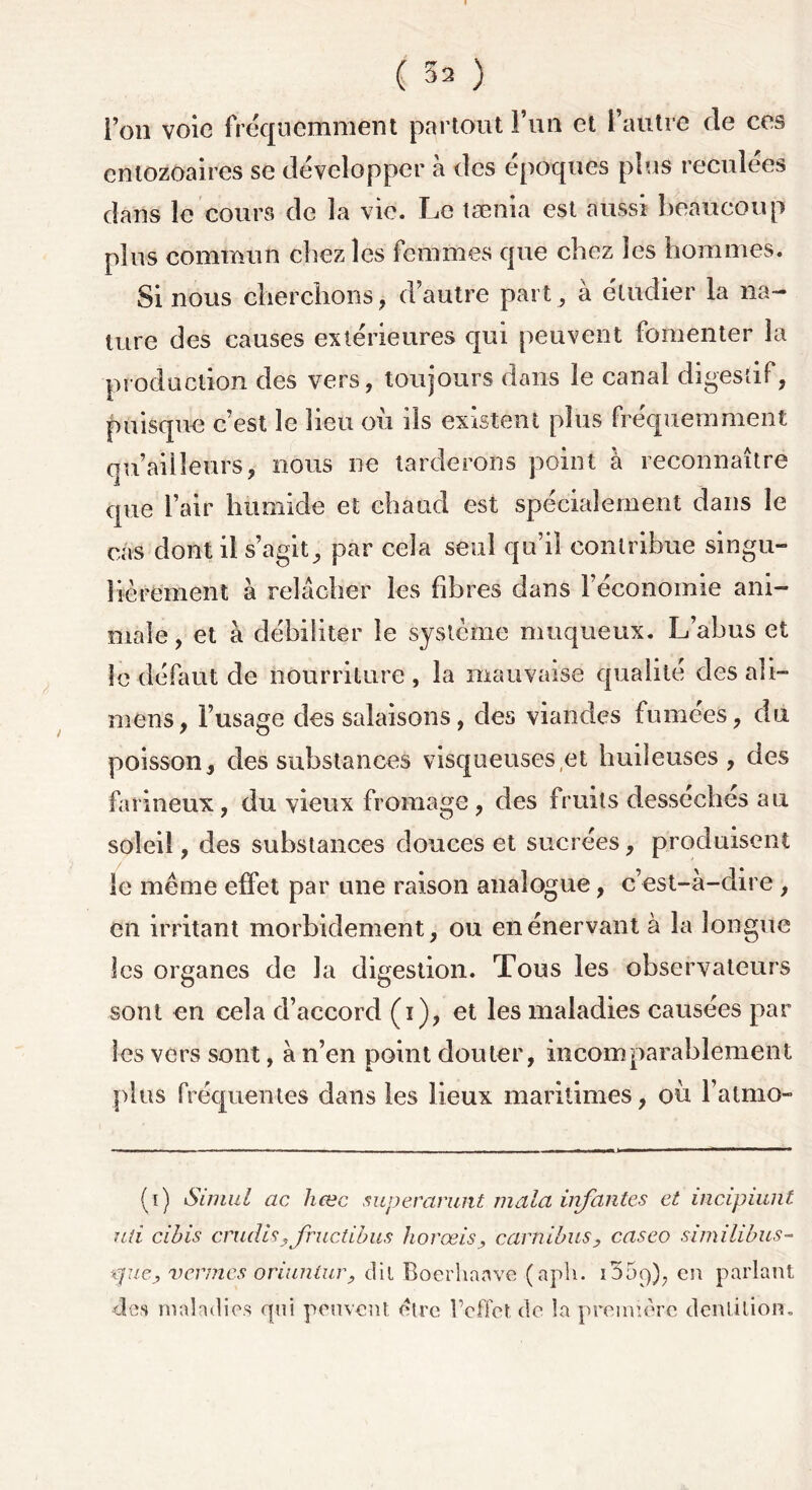 ( 52 ) l’on voie fréquemment partout i’uti et l’autre de ces entozoaires se développer à des époques plus reculées dans le cours de la vie. Le tænia est aussi beaucoup plus commun chez les femmes que chez les hommes. Si nous cherchons , d’autre part, à étudier la na- ture des causes extérieures qui peuvent fomenter la production des vers, toujours dans le canal digestif, puisque c’est le lieu où ils existent plus fréquemment qu ailleurs, nous ne tarderons point à reconnaître que l’air humide et chaud est spécialement dans le cas dont il s’agit, par cela seul qu’il contribue singu- lièrement à relâcher les fibres dans l’économie ani- male , et à débiliter le système muqueux. L’abus et le défaut de nourriture , la mauvaise qualité des ali- mens, l’usage des salaisons, des viandes fumées, du poisson, des substances visqueuses et huileuses, des farineux, du vieux fromage , des fruits desséches au soleil, des substances douces et sucrées, produisent le même effet par une raison analogue, c’est-à-dire , en irritant morbidement, ou en énervant à la longue les organes de la digestion. Tous les observateurs sont en cela d’accord (i), et les maladies causées par les vers sont, à n’en point douter, incomparablement plus fréquentes dans les lieux maritimes, où l’atmo- (i) Siniul cic hœc superarunt mala infantes et incipiunt uti cibis cmdfcyfructibus hovæis, carnibus, caseo similibus- \puey vcemcs oriuniur, dit Boerhaave (aph. 1369), en parlant «les maladies qui peuvent être l’effet de la première dentition.