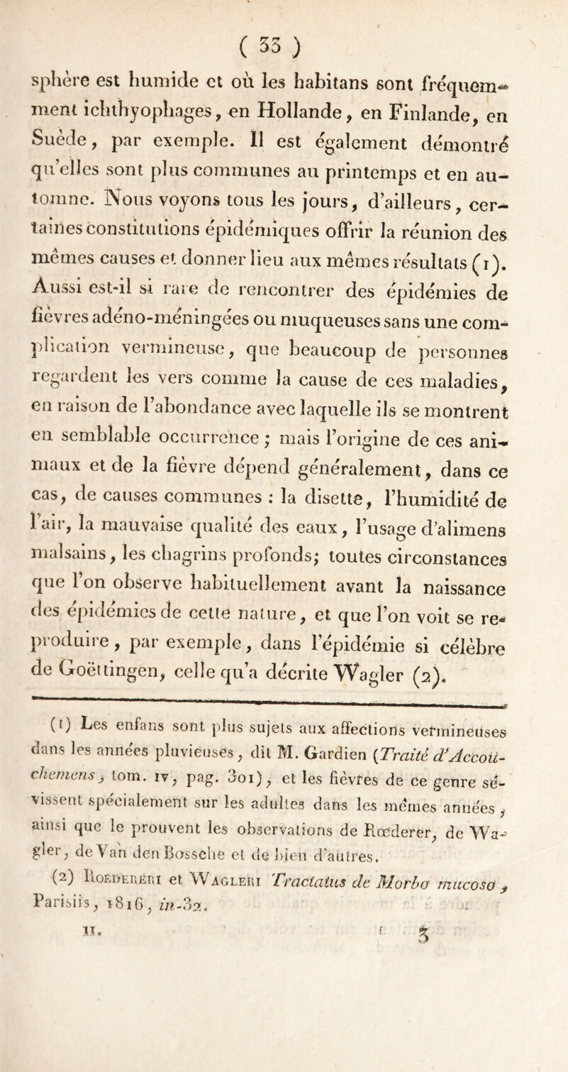 sphère est humide et où les habitans sont fréquem- ment ichthyophages, en Hollande, en Finlande, en Suède, par exemple. Il est également démontré quelles sont plus communes au printemps et en au- tomne. Nous voyons tous les jours, d’ailleurs, cer- taines constitutions épidémiques offrir la réunion des mêmes causes et donner lieu aux mêmes résultats (ù). Aussi est-il si raie de rencontrer des épidémies de fièvres adéno-méningées ou muqueuses sans une com- plication vermineuse, que beaucoup de personnes regardent les vers comme la cause de ces maladies, en raison de l’abondance avec laquelle ils se montrent en semblable occurrence ; mais l’origine de ces ani- maux et de la fièvre dépend généralement, dans ce cas, de causes communes : la disette, l’humidité de lair, la mauvaise qualité des eaux, l’usage d’alimens malsains, les chagrins profonds; toutes circonstances que l’on observe habituellement avant la naissance des épidémies de cette nature, et que l’on voit se re- produire , par exemple, dans l’épidémie si célèbre de Goëttingen, celle qu’a décrite Wagler (2). ^ * ' mmm '  ,m 1 ■ ■■ im — ■ 1— l7 (t) Les enfans sont plus sujets aux affections vermineuses dans les années pluvieuses, dit M. Gardien {Traite TAccou- chemens} lom. iv, pag. Joi), et les fièvres de ce genre sé- vissent spécialement sur les adultes dans les mêmes années, ainsi que le prouvent les observations de Koederer, de Wa- gler, de Van den Bossche et de bien d’autres. (2) Iaoedereui et Wagleui Traclalus de Morbo rnucoso ^ Parisiis, 1816, in-32, «• ' S