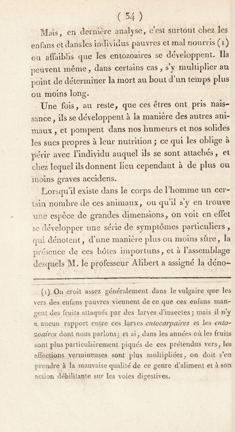 Mais, en dernière analyse, c’est surtout chez les en fa ns et danslcs individus pauvres et mal nourris (i ) ou affaiblis que les entozoaires se développent. Ils peuvent meme, dans certains cas , s’y multiplier au point de déterminer la mort au bout d un temps plus ou moins long. Une fois, au reste, que ces êtres ont pris nais- sance , ils se développent à la maniéré des autres ani- maux , et pompent dans nos humeurs et nos solides les sucs propres à leur nutrition ; ce qui les oblige à périr avec l’individu auquel ils se sont attaches, et chez lequel ils donnent lieu cependant à de plus ou moins graves accidens. Lorsqu’il existe dans le corps de 1 homme un cer- tain nombre de ces animaux, ou qu’il s’y en trouve une espèce de grandes dimensions, on voit en effet se développer une série de symptômes particuliers , qui dénotent , d’une manière plus ou moins sûre, la présence de ces hôtes importuns, et à l’assemblage desquels M. le professeur Alibert a assigné la déno- (î) On croit assez généralement dans le vulgaire que les vers des enfans pauvres viennent de ce que ces enfans man- gent des fruits attaqués par des larves d'insectes 3 mais il n'y a aucun rapport entre ces larves entocarp aires et les ento* zo aires dont nous parlons3 et si, dans les années où les fruits sont plus particulièrement piqués de ces prétendus vers, les affections vermineuses sont plus multipliées, on doit s’en prendre à la mauvaise qualité de ce genre d’aliment et à son action débilitante sur les voies digestives.