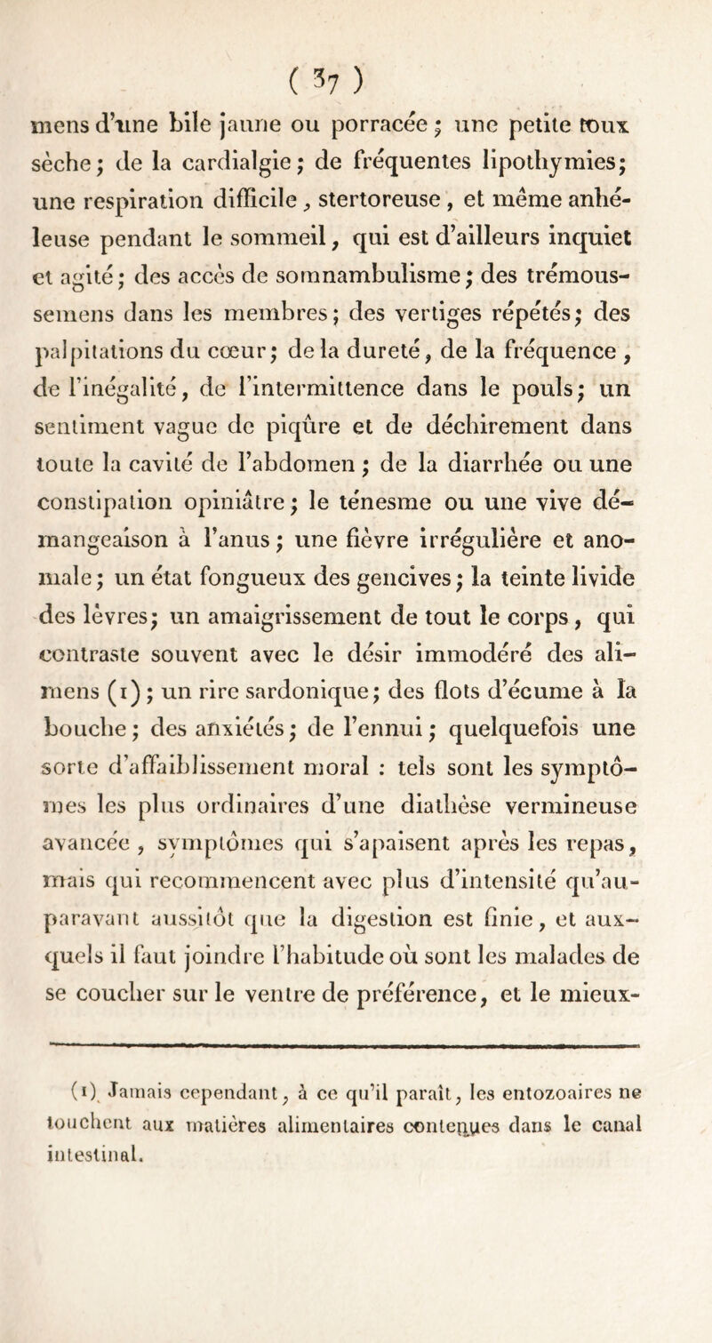 mens d’une bile jaune ou porracée ; une petite toux sèche; de la cardialgie ; de fréquentes lipothymies; une respiration difficile, stertoreuse , et même anhé- îeuse pendant le sommeil, qui est d’ailleurs inquiet et abrité : des accès de somnambulisme ; des trémous- semens dans les membres; des vertiges répétés; des palpitations du cœur; delà dureté, de la fréquence , de l’inégalité, de l’intermittence dans le pouls; un sentiment vague de piqûre et de déchirement dans toute la cavité de l’abdomen ; de la diarrhée ou une constipation opiniâtre ; le ténesme ou une vive dé- mangeaison à l’anus; une fièvre irrégulière et ano- male; un état fongueux des gencives; la teinte livide des lèvres; un amaigrissement de tout le corps, qui contraste souvent avec le désir immodéré des ali- mens (i) ; un rire sardonique; des flots d’écume à la bouche ; des anxiétés ; de l’ennui ; quelquefois une sorte d’affaiblissement moral : tels sont les symptô- mes les plus ordinaires d’une diathèse vermineuse avancée, symptômes qui s’apaisent après les repas, ruais qui recommencent avec plus d’intensité qu’au- paravant aussitôt que la digestion est finie, et aux- quels il faut joindre l’habitude où sont les malades de se coucher sur le ventre de préférence, et le mieux- (i) Jamais cependant, à ce qu’il paraît, les entozoaires ne touchent aux matières alimentaires cnnteiiyes dans le canal intestinal.