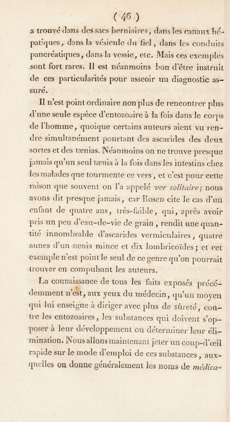 a trouvé dans des sans herniaires, dans les canaux hé- patiques, dans la vésicule du fiel, dans les conduits pancréatiques, dans la vessie, etc. Mais ces exemples sont fort rares. Il est néanmoins bon d’être instruit de ces particularités pour asseoir un diagnostic as- suré. Il n’est point ordinaire non plus de rencontrer plus d’une seule espèce d’entozoaire à la fois dans le corps de l’homme, quoique certains auteurs aient vu ren- dre simultanément pourtant des ascarides des deux sortes et des tænias. Néanmoins on ne trouve presque jamais qu’un seul taenia à la fois dans les intestins chez les malades que tourmente ce vers , et c’est pour cette raison que souvent on l’a appelé ver solitaire ; nous avons dit presque jamais, car Rosen cite îe cas d’un enfant de quatre ans, très-faible, qui, après avoir pris un peu d’eau-de-vie de grain , rendit une quan- tité innombrable d’ascarides vermicuïaires, quatre aunes d’un taenia mince et dix îombricoïdes; et cet exemple n est point le seul de ce genre qu’on pourrait trouver en compulsant les auteurs. La connaissance de tous les faits exposés précé- demment n est, aux yeux du médecin, qu’un moyen qui lui enseigne à diriger avec plus de sûreté, con- tre les entozoaires, les substances qui doivent s’op- poser à leur développement ou déterminer leur éli- mination. Nous allons maintenant jeter un coup-d’œil rapide sur îe mode d’emploi de ces substances , aux- quelles on donne généralement les noms de médical