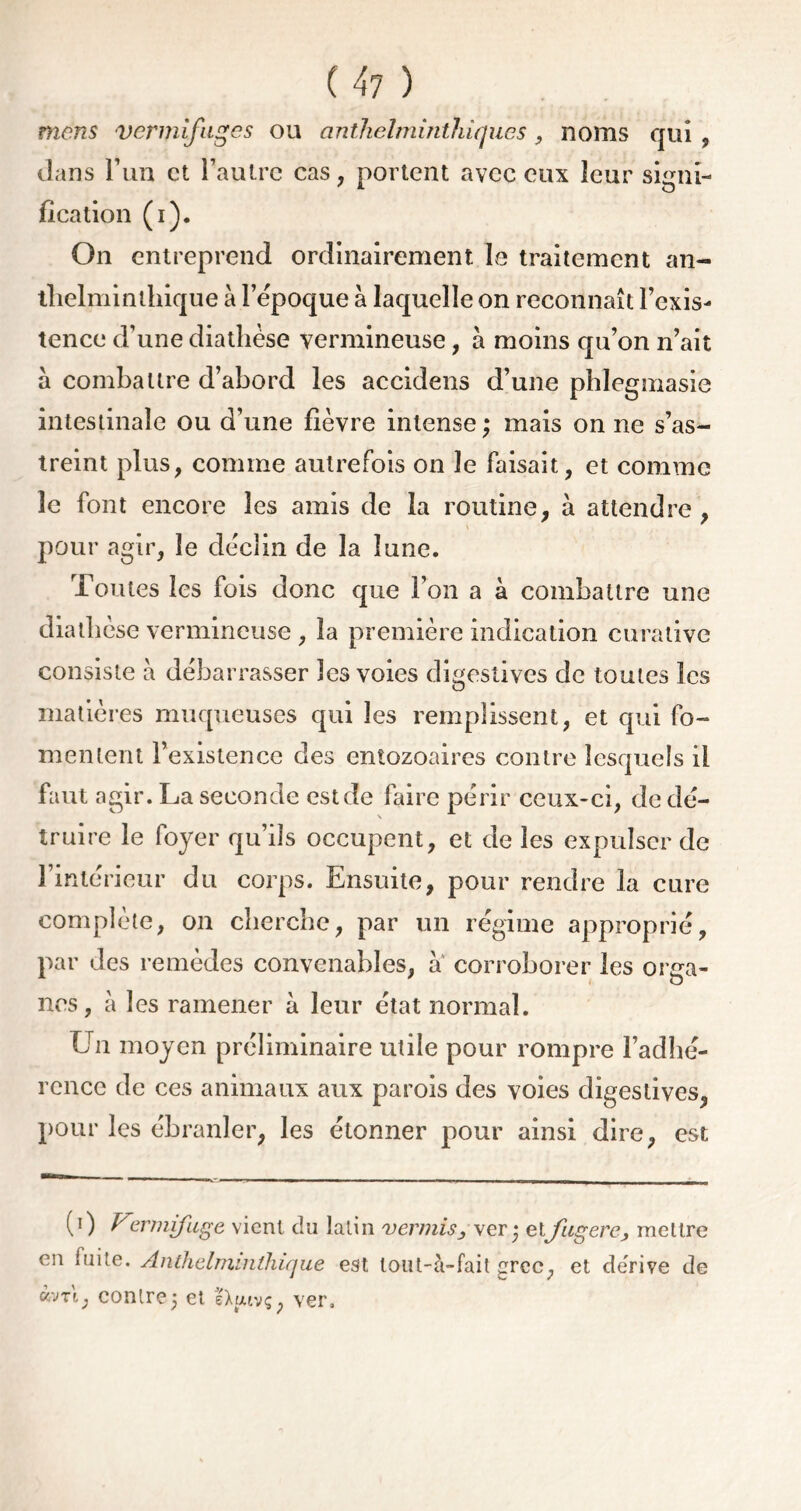 mens vermifuges ou cinthelmintïiiqucs, noms qui , dans l’un et l’autre cas, portent avec eux leur signi- fication (i). On entreprend ordinairement Le traitement an- thelminlhique à l’époque à laquelle on reconnaît l’exis- tence d’une diathèse vermineuse, à moins qu’on n’ait à combattre d’abord les accidens d’une phleguiasie intestinale ou d’une fièvre intense ; mais on ne s’as- treint plus, comme autrefois on le faisait, et comme le font encore les amis de la routine, à attendre , pour agir, le déclin de la lune. Toutes les fois donc que l’on a à combattre une diathèse vermineuse , la première indication curative consiste à débarrasser les voies digestives de toutes les matières muqueuses qui les remplissent, et qui fo- mentent l’existence des entozoaires contre lesquels il faut agir. La seconde est de faire périr ceux-ci, de dé- \ truire le foyer qu’ils occupent, et de les expulser de l’intérieur du corps. Ensuite, pour rendre la cure complète, on cherche, par un régime approprié, par des remèdes convenables, à corroborer les orga- nes, à les ramener à leur état normal. Un moyen préliminaire utile pour rompre l’adhé- rence de ces animaux aux parois des voies digestives, pour les ébranler, les étonner pour ainsi dire, est (0 U:ermifuge vient du latin vermisj ver; etfugere, mettre en fuite. Anthclminlhique est lout-à-fait grec, et dérivé de «m, contre; et sXfuvç, ver.