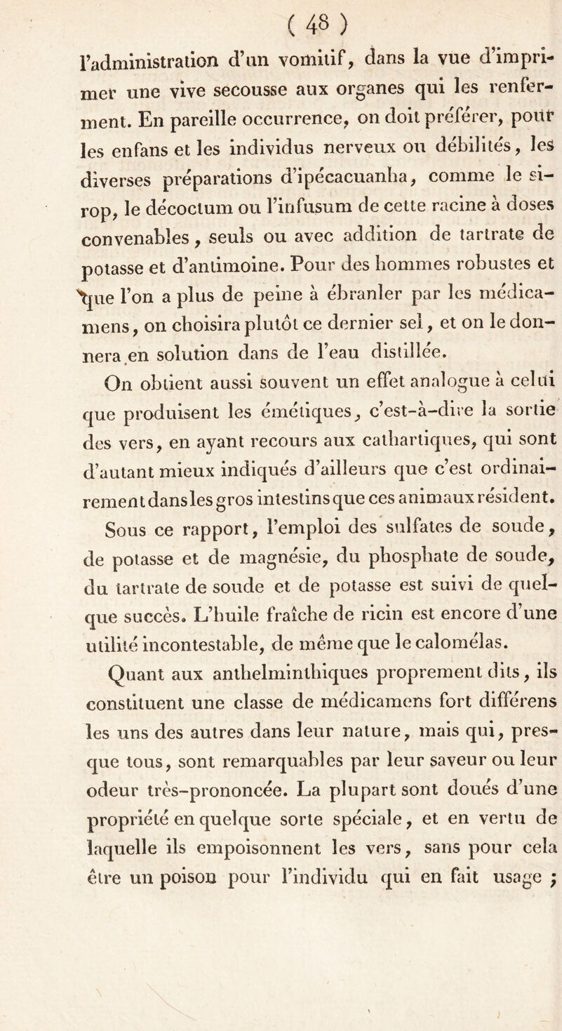 ( 43 ) radministradon d’an vomitif, dans la vue d’impri- mer une vive secousse aux organes qui les 1 enfer- ment. En pareille occurrence, on doit préférer, pour les enfans et les individus nerveux ou débilités, les diverses préparations d’ipécacuanha, comme le si- rop, le décoclum ou i’infusum de cette racine à doses convenables, seuls ou avec addition de tartrate de potasse et d’antimoine. Pour des hommes robustes et \pie l’on a plus de peine à ébranler par les médica- nieus, on choisira plutôt ce dernier sel, et on le don- nera,en solution dans de l’eau distillée. On obtient aussi souvent un effet analogue a celui que produisent les émétiques, c’est-à-dire la sortie des vers, en ayant recours aux cathartiques, qui sont d’autant mieux indiqués d’ailleurs que c’est ordinai- rement dansles gros intestins que ces animaux résident. Sous ce rapport, l’emploi des sulfates de soude, de potasse et de magnésie, du phosphate de soude, du tartrate de soude et de potasse est suivi de quel- que succès. L’huile fraîche de ricin est encore d’une utilité incontestable, de même que le calomélas. Quant aux anthelminlhiques proprement dits, ils constituent une classe de médicamens fort différens les uns des autres dans leur nature, mais qui, pres- que tous, sont remarquables par leur saveur ou leur odeur très-prononcée. La plupart sont doués d’une propriété en quelque sorte spéciale, et en vertu de laquelle ils empoisonnent les vers, sans pour cela être un poison pour l’individu qui en Lit usage ;