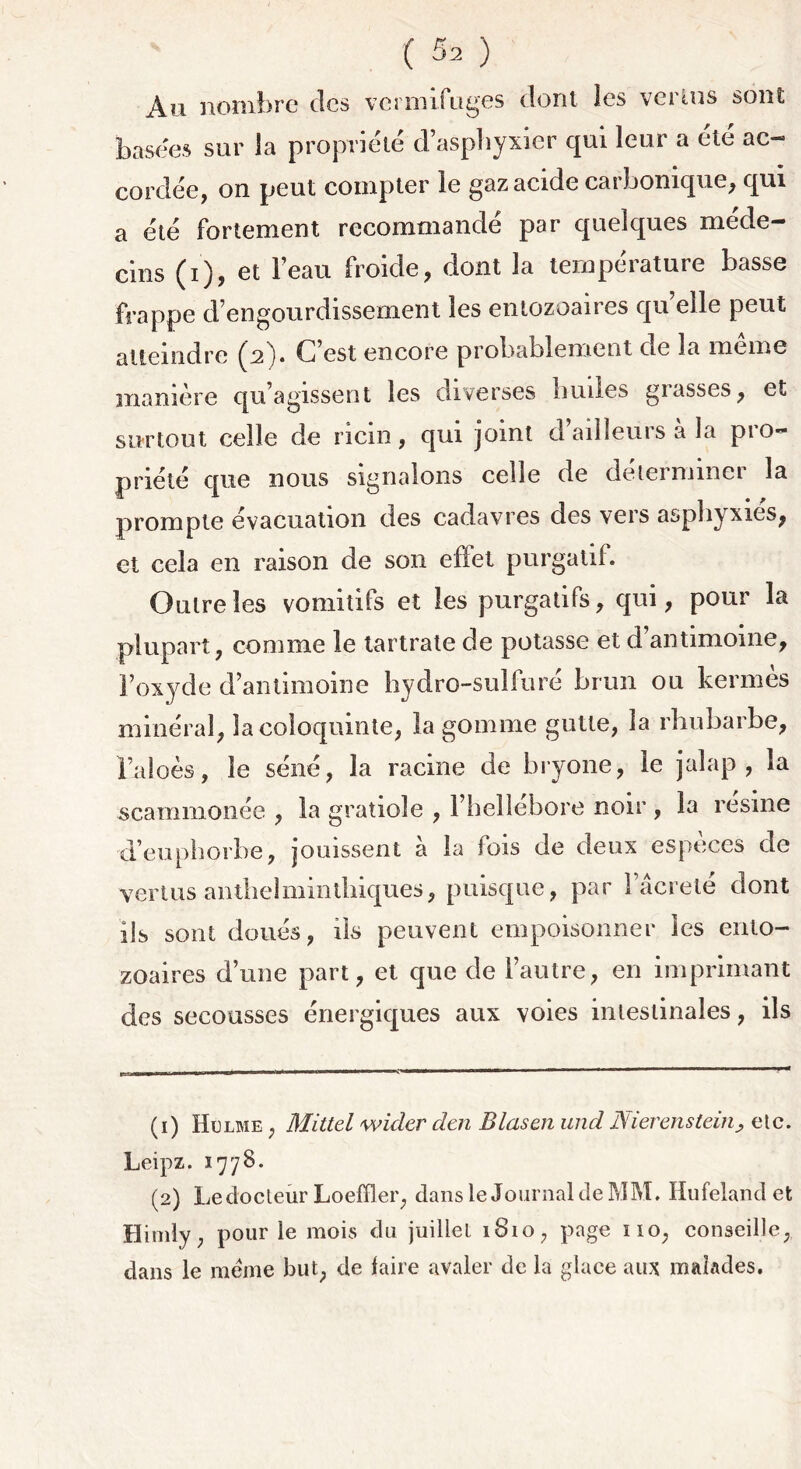 An nombre des vermifuges dont les vertus sont basées sur la propriété d’asphyxier qui leur a été ac- cordée, on peut compter le gaz acide carbonique, qui a été fortement recommandé par quelques méde- cins (i), et l’eau froide, dont la température basse frappe d’engourdissement les entozoaires qu elle peut atteindre (A)* C’est encore probablement de la meme manière qu’agissent les diverses huiles grasses, et surtout celle de ricin, qui joint d’ailleurs à la pro- priété que nous signalons celle de déterminer la prompte évacuation des cadavres des vers asphyxiés, et cela en raison de son effet purgatif. Outre les vomitifs et les purgatifs, qui, pour la plupart, comme le tartrate de potasse et d’antimoine, l’oxyde d’antimoine hydro-sulfuré brun ou kermès minéral, la coloquinte, la gomme gutle, la rhubarbe. Faloès, le séné, la racine de bryone, le jalap , la scammonée , la gratiole , l’hellebore noir , la résiné d’euphorbe, jouissent à la fois de deux espèces de vertus antlielmintliiques, puisque, par l’âcreté dont ils sont doués, ils peuvent empoisonner les ento- zoaires d’une part, et que de l’autre, en imprimant des secousses énergiques aux voies intestinales, ils (1) Hrlme , Mittel wider dm Blasen und Nierenstein> etc. Leipz. 1778. (2) Ledocteür Loeffler, dans le Journal de MM, Hufeland et Himly, pour le mois du juillet 1810, page no, conseille, dans le meme but, de faire avaler de la glace aux malades.