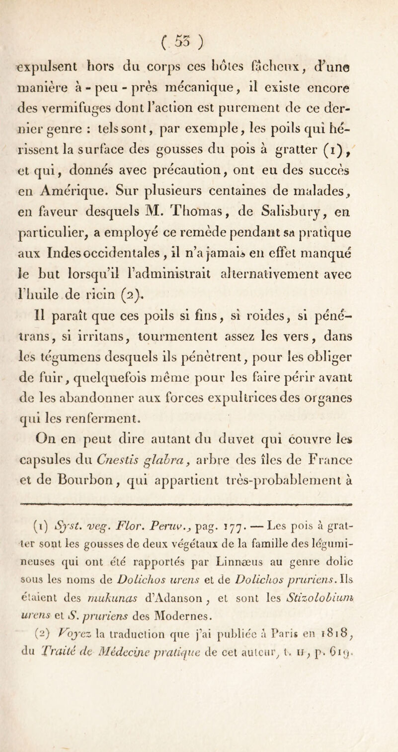 ( 55 ) expulsent hors du corps ces hôtes fâcheux, d’un© manière à-peu-près mécanique, il existe encore des vermifuges dont l’action est purement de ce der- nier genre : tels sont, par exemple, les poils qui hé- rissent la surface des gousses du pois à gratter (i), et qui, donnés avec précaution, ont eu des succès en Amérique. Sur plusieurs centaines de malades , en faveur desquels M. Thomas, de Salisbury, en particulier, a employé ce remède pendant sa pratique aux Indes occidentales , il n’a jamais en effet manqué le but lorsqu’il l’administrait alternativement avec I huile de ricin (2). Il paraît que ces poils si fins, si roides, si péné- trans, si irritans, tourmentent assez les vers, dans les tégumens desquels ils pénètrent, pour les obliger de fuir, quelquefois même pour les faire périr avant de les abandonner aux forces expultrices des organes qui les renferment. On en peut dire autant du duvet qui couvre les capsules du Cnestis glabra, arbre des îles de France et de Bourbon, qui appartient très-probablement à (1) Syst. veg. Flor. Peruv.j pag. 177. — Les pois à grat- ter sont les gousses de deux végétaux de la famille des légumi- neuses qui ont été rapportés par Linnæus au genre dolic sous les noms de Dolichos urens et de Dolichos pruriens. Ils étaient des mukunas d’Adanson , et sont les Stizolobium urens et S. pruriens des Modernes. (2) Voyez la traduction que j’ai publiée à Paris en ï8i8, du Traité de Médecine pratique de cet auteur, t. u, p. Ciq.