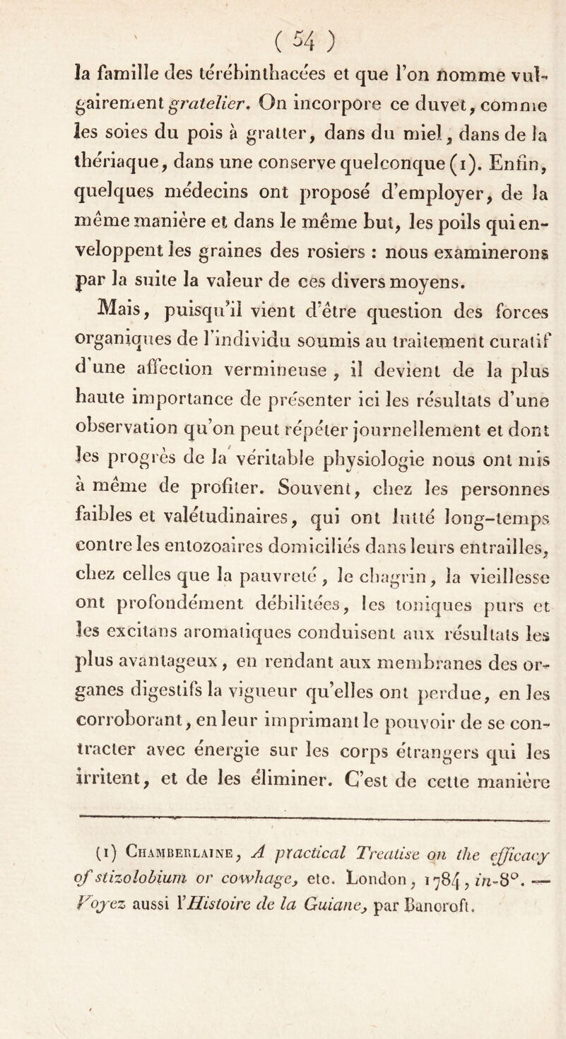 îa famille des térébinthacées et que l’on nomme vul- gairement gratelier. On incorpore ce duvet, comme les soies du pois à gratter, dans du miel, dans de îa thériaque, dans une conserve quelconque (i). Enfin, quelques médecins ont proposé d’employer, de îa meme manière et dans le même but, les poils qui en- veloppent les graines des rosiers : nous examinerons par la suite la valeur de ces divers moyens. Mais, puisqu'il vient d’être question des forces organiques de l’individu soumis au traitement curatif d une alleclion vermineuse , il devient de la plus haute importance de présenter ici les résultats d’une observation qu’on peut répéter journellement et dont les progrès de Ja véritable physiologie nous ont mis à meme de profiter. Souvent, chez les personnes faibles et valétudinaires, qui ont lutté long-temps contre les entozoaires domiciliés dans leurs entrailles, chez celles que la pauvreté, le chagrin, îa vieillesse ont profondément débilitées, les toniques purs et les excitons aromatiques conduisent aux résultats les plus avantageux , en rendant aux membranes des or- ganes digestifs la vigueur qu’elles ont perdue, en les corroborant, en leur imprimant le pouvoir de se con- tracter avec energie sur les corps étrangers qui les irritent, et de les éliminer. C’est de cette manière (i) Chàmberlaine, A practical T réalisé on llie efficacy ofstizolobium or cowliagc, etc, London, 1784, in-8°. — Voyez aussi XHistoire de la Guianej par Banoroft.