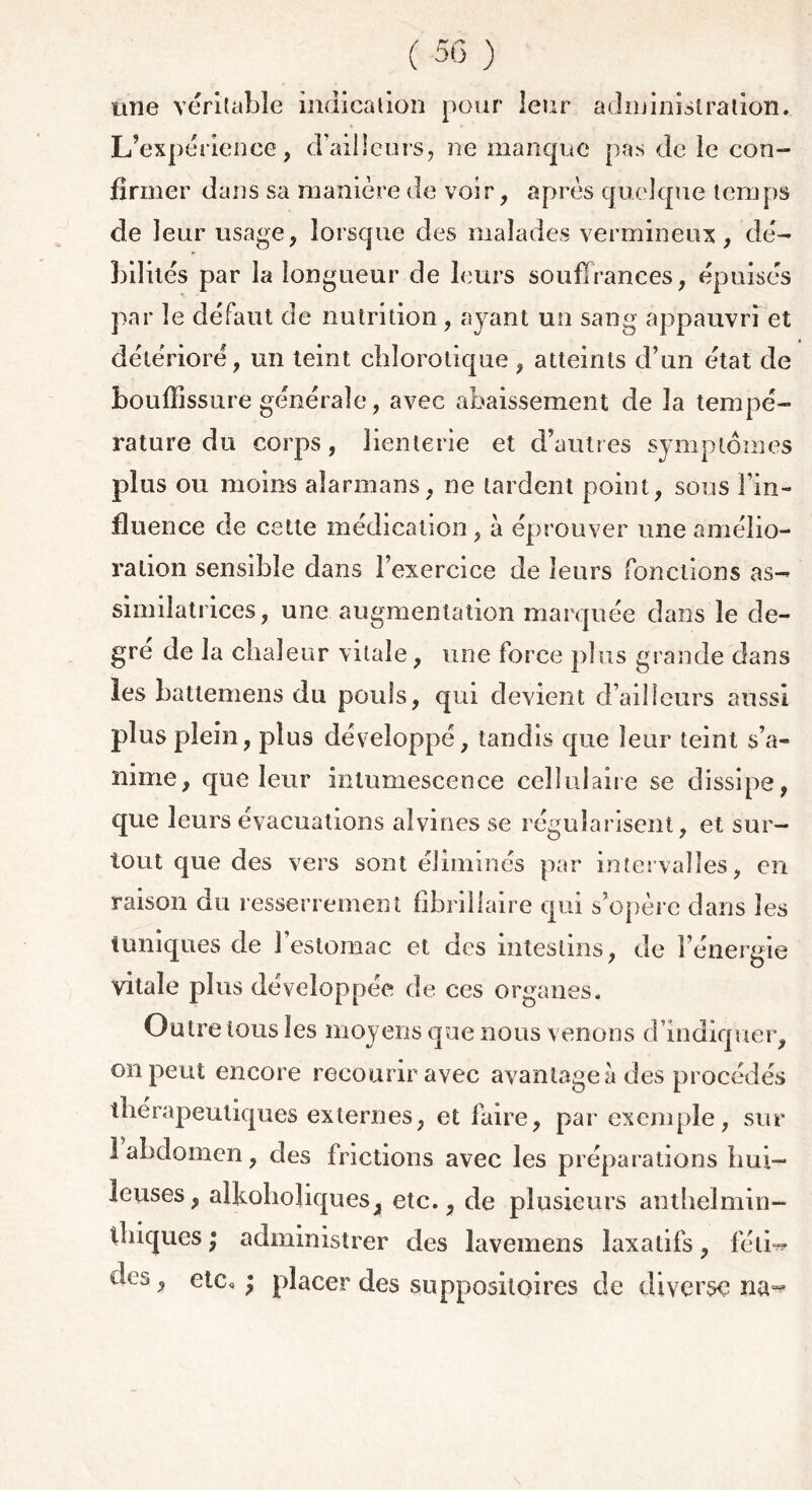 une véritable indication pour leur administration. L’expérience, d’ailleurs, ne manque pas de le con- firmer dans sa manière de voir, après quelque temps de leur usage, lorsque des malades vermineux, dé- bilités par la longueur de leurs souffrances, épuisés par le défaut de nutrition, ayant un sang appauvri et détérioré, un teint chlorotique, atteints d’un état de bouffissure générale, avec abaissement de la tempé- rature du corps, lienterie et d’autres symptômes plus ou moins aîarmans, ne tardent point, sous l’in- fluence de cette médication, à éprouver une amélio- ration sensible dans l’exercice de leurs fonctions as- similatrices, une augmentation marquée dans le de- gré de la chaleur vitale, une force plus grande dans les battemens du pouls, qui devient d’ailleurs aussi plus plein, plus développé, tandis que leur teint s’a- nime, que leur intumescence cellulaire se dissipe, que leurs évacuations alvmes se régularisent, et sur- tout que des vers sont éliminés par intervalles, en raison du resserrement fibrillaire qui s’opère dans les tuniques de J estomac et des intestins, de l’énergie vitale plus développée de ces organes. Outre tous les moyens que nous venons d’indiquer, on peut encore recourir avec avantagea des procédés thérapeutiques externes, et faire, par exemple, sur 1 abdomen, des frictions avec les préparations hui- leuses, aikoboliqueSj, etc., de plusieurs anthelmin- thiques ; administrer des lavemens laxatifs, féti- des , etc, ; placer des suppositoires de diverse na^