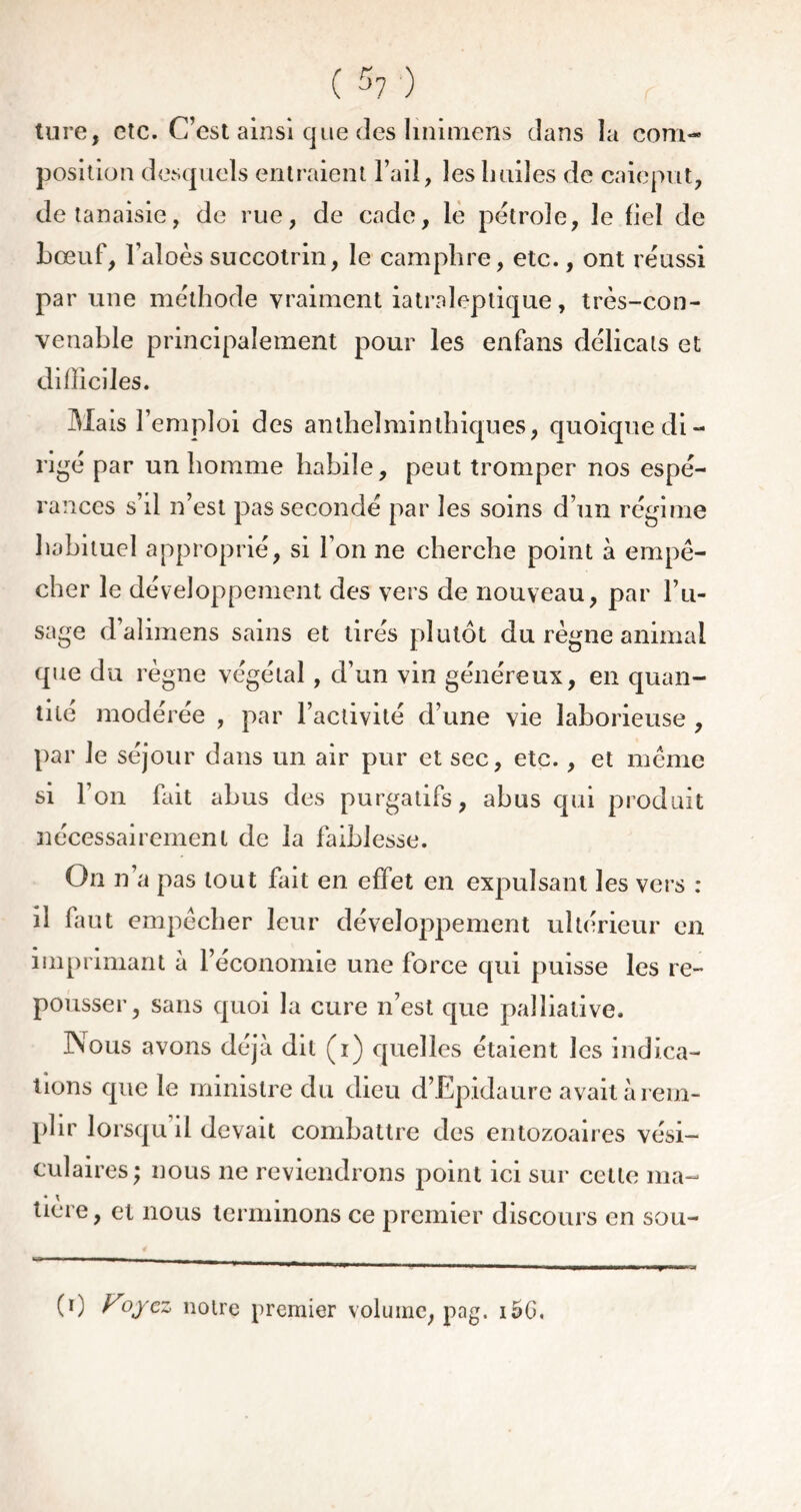 ture, etc. C’est ainsi que des linimens dans la com- position desquels entraient l’ail, les huiles de caieput, detanaisie, de rue, de cade, le pétrole, le fiel de bœuf, l’aîoès succotrin, le camphre, etc., ont réussi par une méthode vraiment iatraleptique, très-con- venable principalement pour les enfans délicats et difficiles. Mais l’emploi des anthelminthiques, quoique di- rigé par un homme habile, peut tromper nos espé- rances s’il n’est pas secondé par les soins d’un régime habituel approprié, si l’on ne cherche point à empê- cher le développement des vers de nouveau, par l’u- sage d‘ alimens sains et tirés plutôt du règne animal que du règne végétal, d’un vin généreux, en quan- tité modérée , par l’activité d’une vie laborieuse , par le séjour dans un air pur et sec, etc., et même si l’on fait abus des purgatifs, abus qui produit nécessairement de la faiblesse. On n’a pas tout fait en effet en expulsant les vers : il faut empêcher leur développement ultérieur en imprimant à l’économie une force qui puisse les re- pousser, sans quoi la cure n’est que palliative. Nous avons déjà dit (i) quelles étaient les indica- tions que le ministre du dieu d’Epidaure avait à rem- plir lorsqu’il devait combattre des entozoaires vési- culaires; nous ne reviendrons point ici sur cette ma- tiere, et nous terminons ce premier discours en sou- (0 Voyez noire premier volume, pag. i5G.