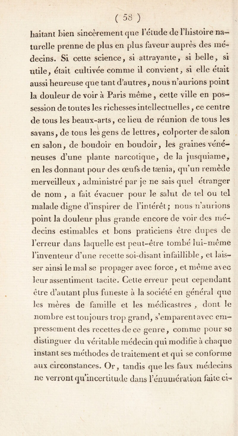 haitant bien sincèrement que l’étude de l’histoire na- turelle prenne de plus en plus faveur auprès des mé- decins. Si celte science, si attrayante, si belle, si utile, était cultivée comme il convient, si elle était aussi heureuse que tant d’autres, nous n’aurions point la douleur de voir à Paris même, cette ville en pos- session de toutes les richesses intellectuelles, ce centre de tous les beaux-arts, ce lieu de réunion de tous les savans, de tous les gens de lettres, colporter de salon en salon, de boudoir en boudoir, les graines véné- neuses d’une plante narcotique, de la jusquiame, en les donnant pour des œufs de tænia, qu’un remède merveilleux , administré par je ne sais quel étranger de nom , a fait évacuer pour le salut de tel ou tel malade digne d’inspirer de l’intérêt; nous n’aurions point la douleur plus grande encore de voir des mé- decins estimables et bons praticiens être dupes de l’erreur dans laquelle est peut-être tombé lui-même l’inventeur d’une recette soi-disant infaillible, et lais- ser ainsi le mal se propager avec force, et même avec leur assentiment tacite. Cette erreur peut cependant être d’autant plus funeste à la société en général que les mères de famille et les médicastres , dont le nombre est toujours trop grand, s’emparent avec em- pressement des recettes de ce genre, comme pour se distinguer du véritable médecin qui modifie à chaque instant ses méthodes de traitement et qui se conforme aux circonstances. Or, tandis que les faux médecins ne verront qu incertitude dans rénumération faite cW