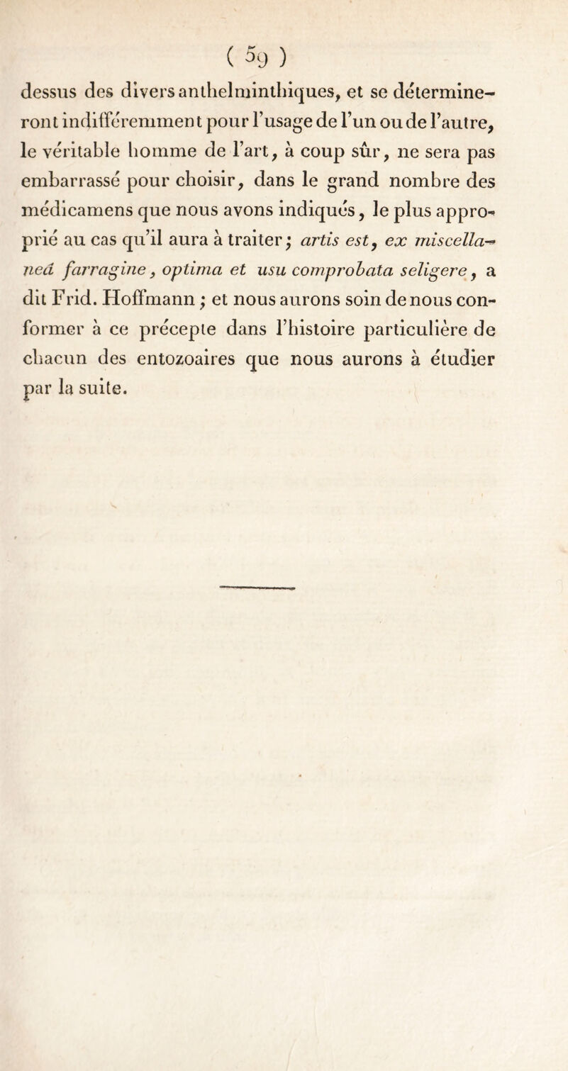 dessus des divers anthelminthiques, et se détermine- ront indifféremment pour l’usage de l’un ou de l’autre, le véritable homme de l’art, à coup sûr, ne sera pas embarrassé pour choisir, dans le grand nombre des médicamens que nous avons indiqués, le plus appn> prié au cas qu’il aura à traiter j artis est, ex miscella^> neâ farragine, optima et usu comprobata scligere, a dit Frid. Hoffmann ; et nous aurons soin de nous con- former à ce précepte dans l’histoire particulière de chacun des entozoaires que nous aurons à étudier par la suite.