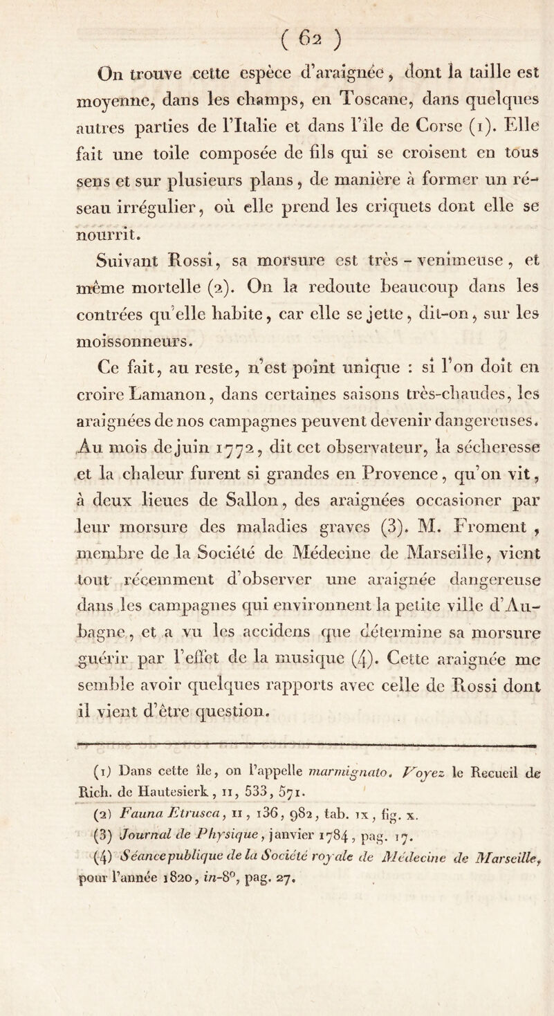 On trouve cette espèce d’araignée, dont la taille est moyenne, dans les champs, en Toscane, dans quelques autres parties de ITtalie et dans File de Corse (1). Elle fait une toile composée de fils qui se croisent en tous sens et sur plusieurs plans, de manière à former un ré- seau irrégulier, où elle prend les criquets dont elle se nourrit. Suivant Rossi, sa morsure est très - venimeuse , et même mortelle (2). On la redoute beaucoup dans les contrées quelle habite, car elle se jette, dit-on, sur les moissonneurs* Ce fait, au reste, n’est point unique : si Fou doit en croire Lamanon, dans certaines saisons très-cbaudes, les araignées de nos campagnes peuvent devenir dangereuses. Au mois de juin 1772, dit cet observateur, la sécheresse et la chaleur furent si grandes en Provence, qu’on vit, à deux lieues de Sallon, des araignées occasioner par leur morsure des maladies graves (3). M. EToment , membre de la Société de Médecine de Marseille, vient tout récemment d’observer une araignée dangereuse dans les campagnes qui environnent la petite ville d’Au- bagne, et a vu les accidens que détermine sa morsure guérir par l’effet de la musique (4). Cette araignée me semble avoir quelques rapports avec celle de Rossi dont il vient d’être question. (1) Dans cette île, on l’appelle marmignato. Voyez le Recueil de Rich. de Hautesierk, u, 533, 571. (2) Fauna Etrusca, 11, i36, 982, tab. tx, fig. x. (3) Journal de Physique, janvier 1784 , pag. 17. (4) Séance publique delà Société royale de Médecine de Marseilley pour l’année 1820, in-8°, pag. 27.