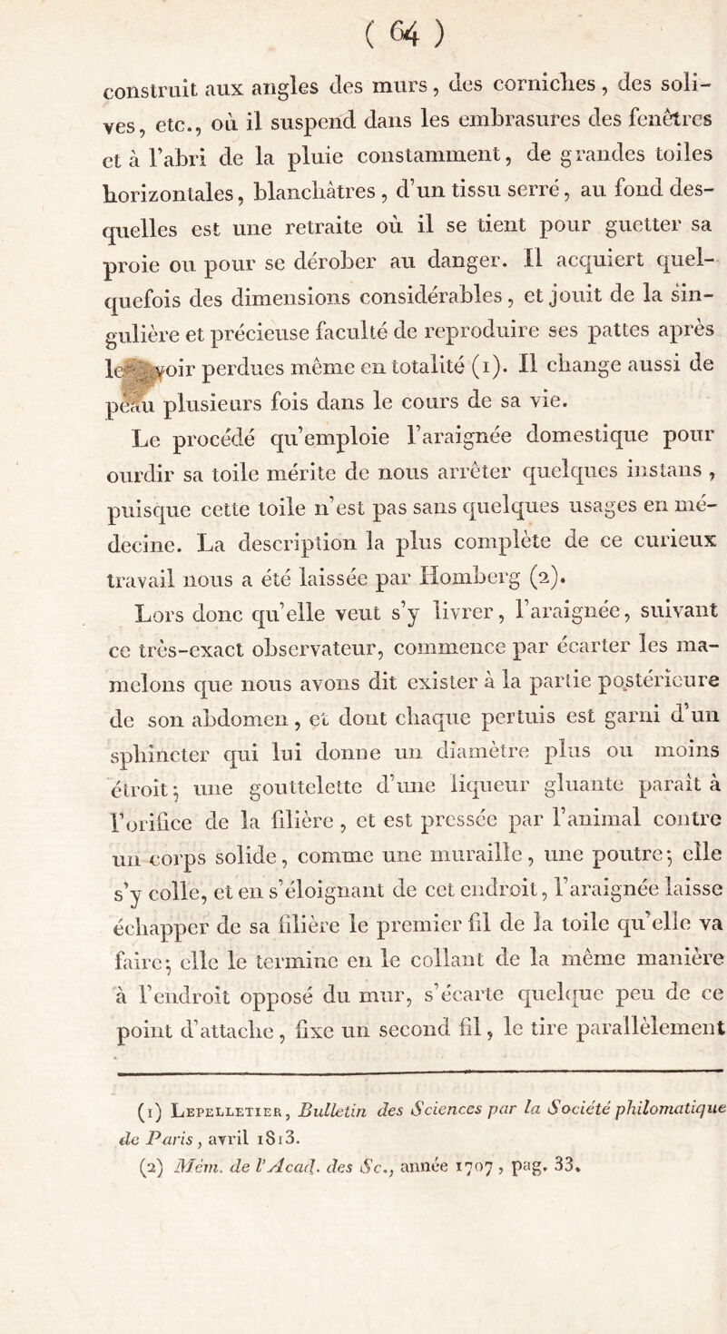 ( £4 ) construit aux angles des murs, des eorniclies, des soli- ves, etc., où il suspend dans les embrasures des fenêtres et à l’abri de la pluie constamment, de grandes toiles horizontales, blanchâtres , d’un tissu serré, au fond des- quelles est une retraite où il se tient pour guetter sa proie ou pour se dérober au danger. Il acquiert quel- quefois des dimensions considérables, et jouit de la sin- gulière et précieuse faculté de reproduire ses pattes apres iedivyoir perdues même en totalité (i). Il change aussi de pUn plusieurs fois dans le cours de sa vie. Le procédé qu’emploie l’araignée domestique pour ourdir sa toile mérite de nous arrêter quelques instans , puisque cette toile n’est pas sans quelques usages en mé- decine. La description la plus complète de ce curieux travail nous a été laissée par Homberg (2). Lors donc quelle veut s’y livrer, l’araignée, suivant ce très-exact observateur, commence par écarter les ma- melons que nous avons dit exister à la partie postérieure de son abdomen, et dont chaque permis est garni d’un sphincter qui lui donne un diamètre plus ou moins étroit $ une gouttelette d’une liqueur gluante parait à l’orifice de la filière , et est pressée par l’animal contre un corps solide, comme une muraille , une poutre -, elle s’y colle, et en s’éloignant de cet endroit, l’araignée laisse échapper de sa filière le premier fil de la toile qu’elle va faire-, elle le termine en le collant de la même manière à l’endroit opposé du mur, s’écarte quelque peu de ce point d’attaclie, fixe un second fil, le tire parallèlement (ï) Lepelletier, Bulletin des Sciences par la Société philomatique de Paris , avril 1813.