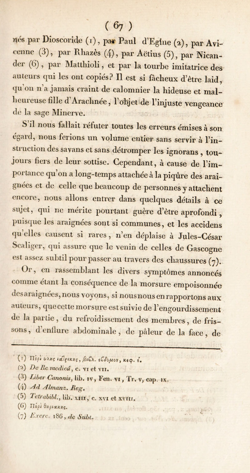 ( ^7 ) nés par Dioscoride (i), par Paul d’Egiue (a), par Avi- cenne (3), par Rhazès (4), par Aétius (5), par Nican- der (6), par Matthioli, et par la tourbe imitatrice des auteurs qui les ont copiés? Il est si fâcheux d’être laid, qu’on n’a jamais craint de calomnier la hideuse et mal- heureuse fille d Arachnée, l’objet de l’injuste vengeance de la sage Minerve. S il nous fallait réfuter toutes les erreurs émises à son égard, nous ferions un volume entier sans servir à Tin- struction des sa vans et sans détromper les ignorans , tou- jours fiers de leur sottise. Cependant, à cause de Im- portance qu’on a long-temps attachée à la piqûre des arai- gnées et de celle que beaucoup de personnes y attachent encore, nous allons entrer dans quelques détails à ce sujet, qui ne mérite pourtant guère d’ètre aprofondi , puisque les araignées sont si communes, et les accidens qu’elles causent si rares , n’en déplaise à Jules-César Scaliger, qui assure que le venin de celles de Gascogne est assez subtil pour passer au travers des chaussures (y). Or, en rassemblant les divers symptômes annoncés comme étant la conséquence de la morsure empoisonnée desaraignées, nous voyons, si nous nous en rapportons aux auteuis, que cette morsure est suivie de l’engourdissement de la partie , du refroidissement des membres, de fris- sons , d enflure abdominale , de pâleur de la face , de ( ! ) TTéfi t/\HÇ litlçiKHÇ , léiÇ\. êCdo//ûV , g. (?.) De lie medied, c. vi et vu. G) Tjll)er Canonis, lib. iv, Fen. vi, Tr. v, cap. ix. ( l) Ad Almanz. Reg. (j) 7etrabibl., lib. xm, c. xvi et xvnr, (G) ité pi 6»piukhç.