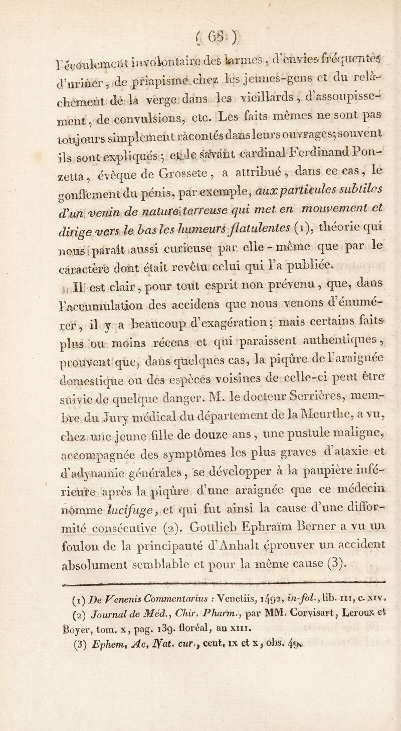 / ( GS) F'êcoulomeiil involontaire des larmes , d envies frequentes d’uriner, de priapisme chez les jeunes-gens et du relâ- chement dé la verge dans les vieillards, d assoupisse-* nient, de convulsions, etc. Les faits memes ne sont pas toujours simplement racontés dans leurs ouvrages*, souvent ils sont expliques *, ej.nl 0 sauvant cardinal Ferdinand i on- zetta, évêque de Grossete , a attribué , dans ce cas , le gonflement du pénis, par exemple, aux particules subtiles d'un venin de naturederreuse qui met en mouvement et dirige vers le bas les humeurs flatulentes (i), théorie qui nous parait aussi curieuse par elle - même que par le caractère dont était revêtu celui qui Fa publiée. Il est clair, pour tout esprit non prévenu , que, dans F accumulation des accidens que nous venons d’énumé- rer , il y a beaucoup d’exagération *5 niais certains faits plus ou moins récens et qui paraissent authentiques, prouvent que, dans quelques cas, la piqûre del araignée domestique ou des especes voisines ne celle-ci peut Clic suivie de quelque danger. M. le docteur Scrrieres, mem- bre du Jury médical du departement de la Mcurthe, a 'vu, chez une jeune fille de douze ans , une pustule maligne, accompagnée des symptômes les plus graves d ataxie et d’adynamie générales, se développer à la paupière infe- rieure après la piqûre d’une araignée que ce médecin nomme lucifuge f et qui fut ainsi la cause dune diffor- mité consécutive (2.). Goltlieb Epliraim Berner a vu un foulon de la principauté d’Anhall éprouver un accident absolument semblable et pour la même cause (3). (1) De Kenenis Commentarius : Venetiis, i/jO1 2 3, in-fol., lib. ni, c. xiv„ (2) Journal de Méd,., Chir* Pharm., par MM. Corvisart, Leroux e% Boyer, tom. x, pag. i3q. floréal, an xm.