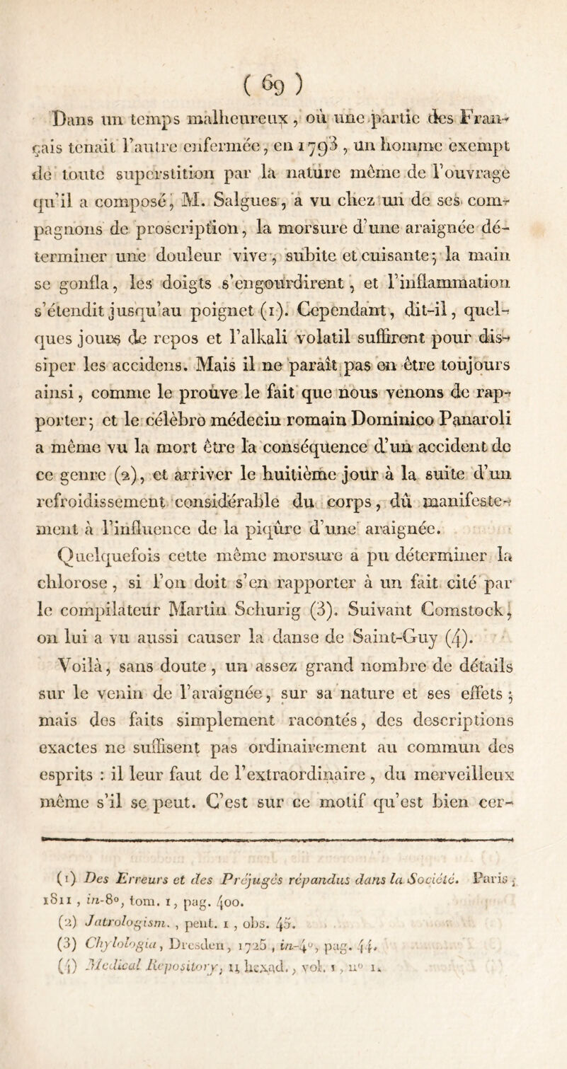 Bans un temps malheureux, où une partie des Frasa-* çais tenait F autre enfermée, en 179$ , un homme exempt tle toute superstition par la nature meme de F ouvrage qu’il a composé, M. Saignes, a vu citez un de scs com^ pagnons de proscription, la morsure d’une araignée dé- terminer une douleur vive, subite et cuisante y la main se gonfla, les doigts s’engourdirent , et l’inflammation s’étendit jusqu’au poignet (1). Cependant, dit-il, quel- ques jours de repos et l’alkali volatil suffirent pour dis- siper les accidens. Mais il ne paraît pas on être toujours ainsi, comme le prouve le fait que nous venons de rap-^ porter • et le célèbre médecin romain Dominico Panaroli a même vu la mort être la conséquence d’un accident de ce genre (2), et arriver le huitième jour à la suite d’un refroidissement considérable du corps, dû manifeste-? ment à l’influence de la piqûre d’une araignée. Quelquefois cette même morsure a pu déterminer la chlorose, si l’on doit s’en rapporter à un fait cité par le compilateur Martin Schurig (3). Suivant Comstoek, on lui a vu aussi causer la danse de Saint-Guy (4). Voilà, sans doute , un assez grand nombre de détails sur le venin de l’araignée, sur sa nature et ses eiïèts $ mais des faits simplement racontés, des descriptions exactes ne suffisent pas ordinairement au commun des esprits : il leur faut de l’extraordinaire , du merveilleux meme s’il se peut. C’est sur ce motif qu’est bien ccr- (1) Des Erreurs et des Préjuges répandus dans la.Sociale. Paris . iSn , in-8°, lom. i, pag. /joo. (2) Jatrologism. , peut, i , obs. 4a. (3) Chylologia, Drestlen, 1725 , in-4°, pag. ( j) Medical Repository, u Ucxqtl.> vol'. !, u° n