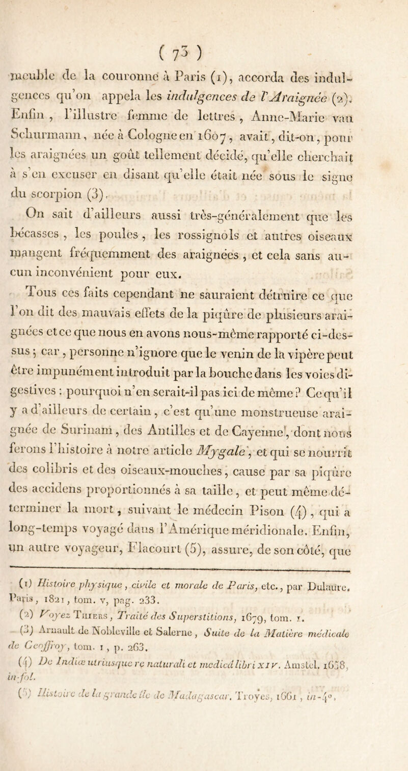 ( 7^ ) meuble de la couronne à Paris (i), accorda des indul- gences qu’on appela les indulgences de VAraignée (2). Enfin , F illustre femme de lettres , Anne-Marie vau Scliurmann, née à Cologne en 1607, avait, dit-on, poul- ies araignées un goût tellement décidé, qu’elle clierchait à s’en excuser en disant quelle était née sous le signe du scorpion (3), On sait d ailleurs aussi très-généralement que les bécasses , les poules , les rossignols et autres oiseaux mangent fréquemment des araignées , et cela sans au- cun inconvénient pour eux. Tous ces faits cependant ne sauraient détruire ce que 1 on dit des mauvais effets de la piqûre de plusieurs arai- gnées et ce que nous en avons nous-môme rapporté ci-des- sus 5 car , personne n ignore que le venin de la vipère peut ètie impunément introduit par la bouche dans les voies di- gestives : pourquoi n’en serait-il pas ici de meme ? Ce qu’il y a d’ailleurs de certain, c’est qu’une monstrueuse arai- gnée de Surinam, des Antilles et de Cayenne',dont nous ferons l’histoire à notre article Mygale, et qui se nourrit des colibris et des oiseaux-mouches, cause par sa piqûre des accidens proportionnés à sa taille , et peut meme dé- terminer la mort, suivant le médecin Pison (4) , qui a long-temps voyagé dans F Amérique méridionale. Enfin, un autre voyageur, Flacourt (5), assure, de son côté, que (1) Histoire physique, civile et morale de Paris, etc., par Dulaute, Pavis, 1821, tom. v, pag. 233. (2) f^oyez Tiiiers , Traité des Superstitions, 1679,10111. r. (.j) Aiuault de Noble ville et Salerne , Suite de la Matière médicale de Geoffroy, loin. 1 , p. 263. ( i) Indice utriusque re naturali et mediedlibrixiv. Amstcl. i638 in fol. ( >) Histoire de la yrandc de de Madagascar, 'broyés, 1661 , in-.f
