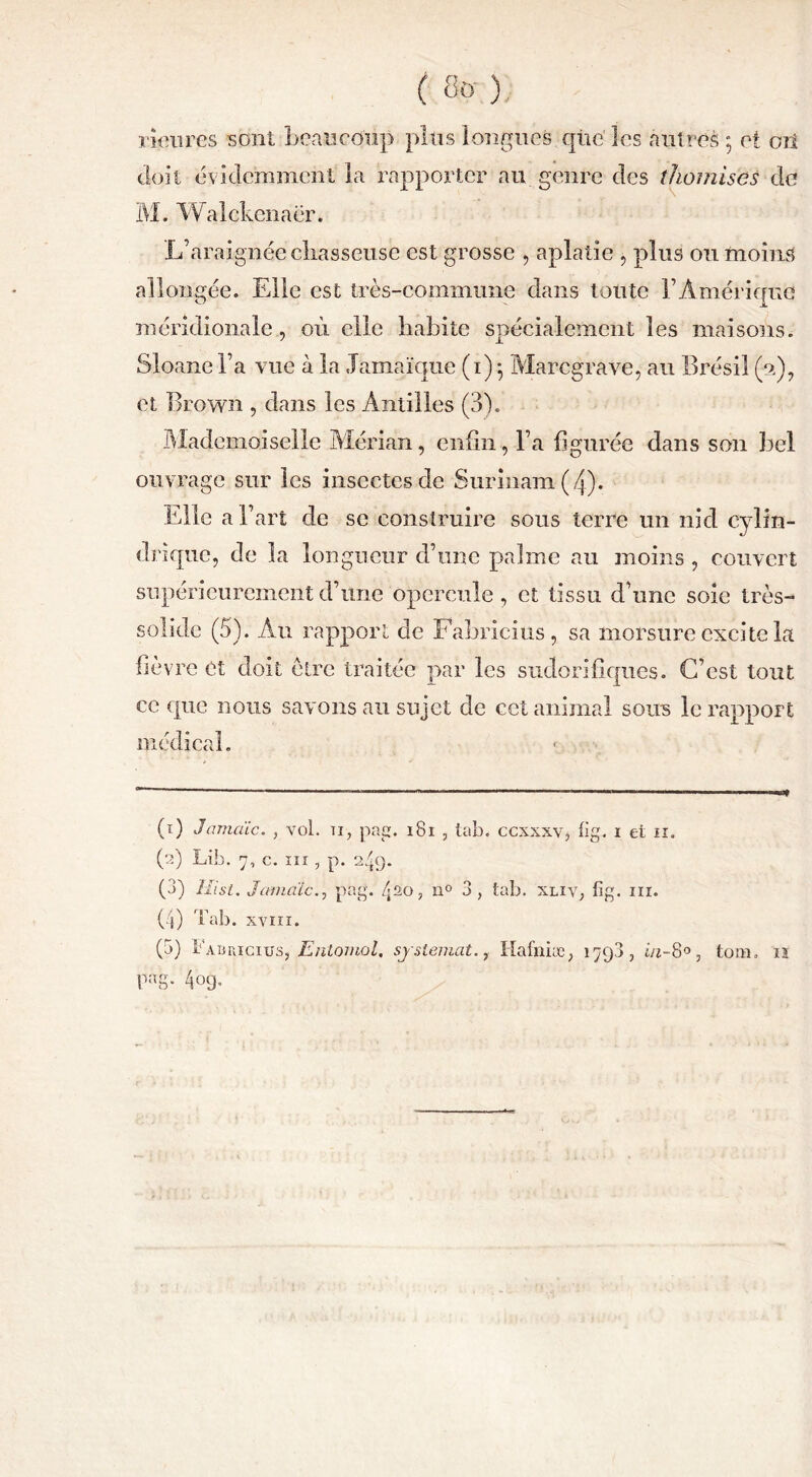 rieures sont beaucoup plus longues que' les autres ; et oit doit évidemment la rapporter au genre des thomises de M. W alekenacr. L’araignée chasseuse est grosse , aplatie , plus ou moins allongée. Elle est très-commune dans toute l’Amérique méridionale, où elle habite spécialement les maisons. Sloane l’a vue à la Jamaïque (i)} Marcgrave, au Brésil (a), et Brown , dans les Antilles (3b Mademoiselle Mérian, enfin , l’a figurée dans son bel ouvrage sur les insectes de Surinam (4). Elle a l’art de se construire sous terre un nid cylin- drique, de la longueur d’une palme au moins , couvert supérieurement d’une opercule, et tissu d’une soie très- solide (5). Au rapport de Fabricius, sa morsure excite la fièvre et doit être traitée par les sudorifiques. C’est tout ce que nous savons au sujet de ect animal sous le rapport médical. (î) Jamaïc. , vol. ii, pag. 181 , tab. ccxxxv, fig. i et n. (2) Lib. 7, c. m , p. 249. (3) Hisl. Jamaïcpag. /-20, n° 3, tab. xliv, fig. m. (4) Tab. xviii. (5) ï'auriciüs, Entomol, sjslematHafniæ, 179a, in-8°, tom. 12 Fas- 4og-