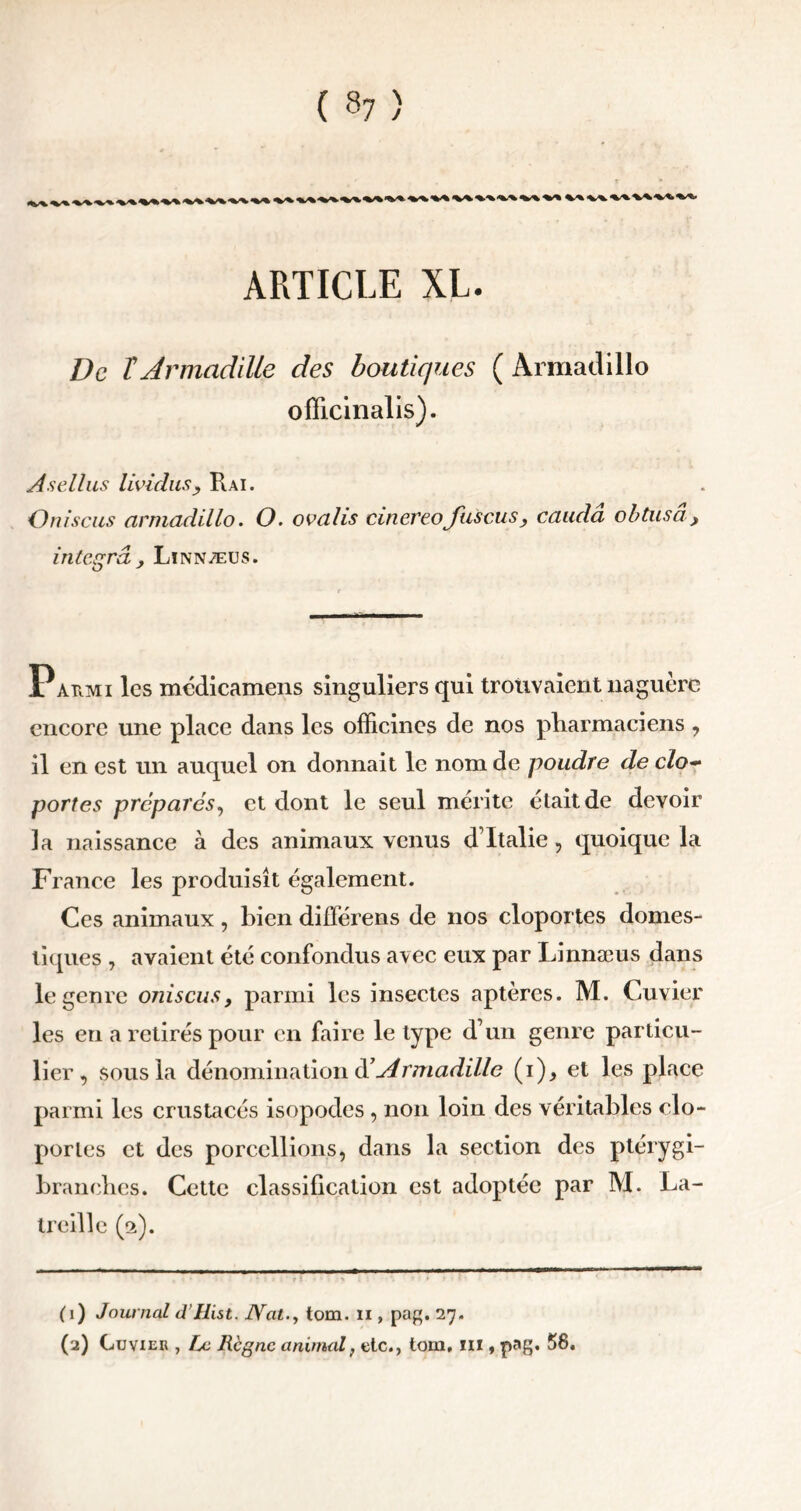 ( 8? > ARTICLE XL. De TJrmadille des boutiques ( Armadillo ofïicinalis). Asellus lividns, Rai. Oniscus armadillo. O. ovalis cinereofuscus, caudâ obtusâ, integra , Linnæus. Parmi les médicamens singuliers qui trouvaient naguère encore une place dans les officines de nos pharmaciens , il en est un auquel on donnait le nom de poudre de cio- portes prépares, et dont le seul mérite était de devoir ]a naissance à des animaux venus d’Italie, quoique la France les produisît également. Ces animaux , bien différens de nos cloportes domes- tiques , avaient été confondus avec eux par Linnæus dans le genre oniscus, parmi les insectes aptères. M. Cuvier les en a retirés pour en faire le type d’un genre particu- lier , sous la dénomination ééArmadille (i), et les place parmi les crustacés isopodes , non loin des véritables clo- portes et des porcellions, dans la section des ptérygi- branehes. Cette classification est adoptée par M. La- treille (2). (1) Journal d’IIist. Nattom. 11, pag. 27. (2) Cuvier , Le Règne animal, etc., tom, m , pag. 58.