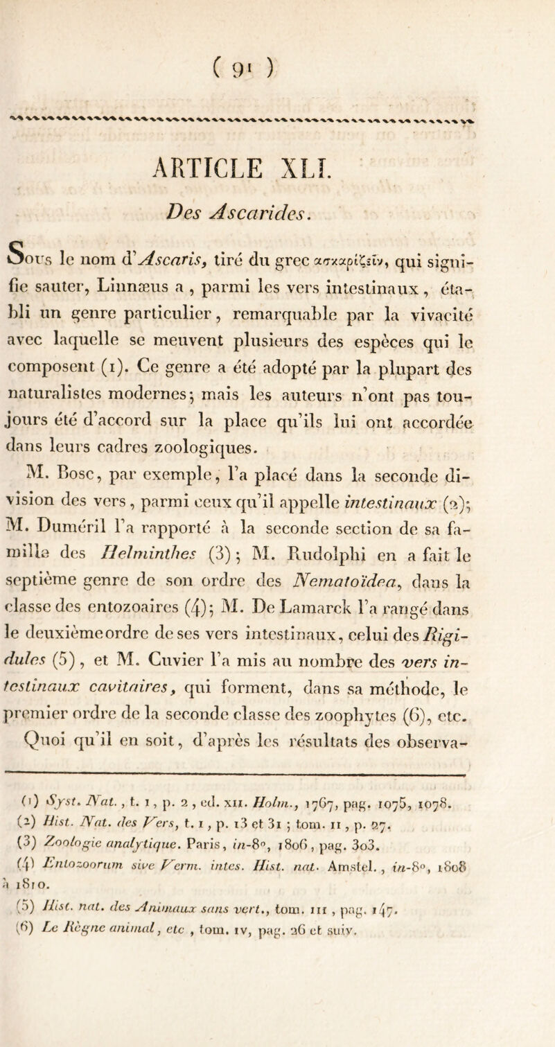 ( 9> ) ^ ^ ^%- x X/^ ^%. X/^. X/*h ^.-%. X.-X *%^ </*.%/%%,'% <v* -xX %<%» ARTICLE XLI. Des Ascarides. Sous le nom d'Ascaris, tiré du grec affxaptÇstv, qui signi- fie sauter, Linnæus a , parmi les vers intestinaux, éta- bli un genre particulier, remarquable par la vivacité avec laquelle se meuvent plusieurs des espèces qui le composent (i). Ce genre a été adopté par la plupart des naturalistes modernes; mais les auteurs n’ont pas tou- jours été d’accord sur la place qu’ils lui ont accordée dans leurs cadres zoologiques. M. Bosc, par exemple, l’a placé dans la seconde di- vision des vers, parmi ceux qu’il appelle intestinaux (a); M. Duméril l’a rapporté à la seconde section de sa fa- mille des Helminthes (3) ; M. Puidolplii en a fait le septième genre de son ordre des Nematoïdea, dans la classe des entozoaires (4); M. De Lamarck l’a rangé dans le deuxième ordre de ses vers intestinaux, celui des Rigi- dules (5) , et M. Cuvier l’a mis au nombre des vers in- testinaux cavitaires, qui forment, dans sa méthode, le pr emier ordre de la seconde classe des zoophytcs (6), etc. Quoi qu’il en soit, d’après les résultats des observa- (1) JVat., t. i, p. 2 , «d. xii. Holm., 17G7, pag. 1075, 1078. (2) Hist. Arat. (les Kers, t. 1, p. i3 et 3i ; tom. 11, p. 27, (3) Zoologie analytique. Paris, in-8°, 180C), pag. 3o3. (41 Rntozoorum siae Vèrm. intes. Hist. nat. Amstel., in-8°, 1808 à i8ro. (5) Hist. nat. (les Animaux sans vert., tom. m , pag. 1.^7.