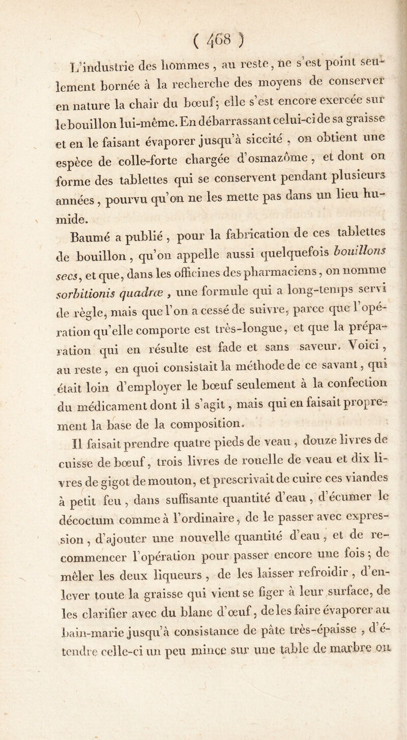 L'industrie des hommes , au reste, ne s’est point seu- lement bornée à la recherche des moyens de conserver en nature la chair du bœuf ; elle s’est encore exercée sur le bouillon lui-même. En débarrassant celui-ci de sa graisse et en le faisant évaporer jusqu’à siccité , on obtient une espèce de colle-forte chargée d’osmazome, et dont on forme des tablettes qui se conservent pendant plusieurs années , pourvu qu’on ne les mette pas dans un lieu hu- mide. Baume a publié , pour la fabrication de ces tablettes de bouillon , qu’on appelle aussi quelquefois bouillons secs, et que, dans les officines des pharmaciens, on nomme sorbitionis quadrœ , une formule qui a long-temps servi de règle, mais que l’on a cessé de suivre* parce que l’opé- ration qu’elle comporte est très-longue, et que la prépa- ration qui en résulte est fade et sans saveur. Voici, au reste , en quoi consistait la méthode de ce savant, qui était loin d’employer le bœuf seulement à la confection du médicament dont il s’agit, mais qui en faisait propre- ment la hase de la composition. 11 faisait prendre quatre pieds de veau , douze livres de cuisse de bœuf, trois livres de rouelle de veau et dix li vres de gigot de mouton, et prescrivait de cuire ces viandes à petit feu , dans suffisante quantité d’eau, d’écumer le décoctum comme à l’ordinaire, de le passer avec expres- sion , d’ajouter une nouvelle quantité d’eau * et de re- commencer 1 opération pour passer encore une fois} de mêler les deux liqueurs , de les laisser refroidir , d en- lever toute la graisse qui vient se figer à leur surface, de les clarifier avec du blanc d’œuf, de les faire évaporer au bain-marie jusqu’à consistance de pâte tres-epaisse ? d e- tendre celle-ci un peu mince sur une table de marbre ou