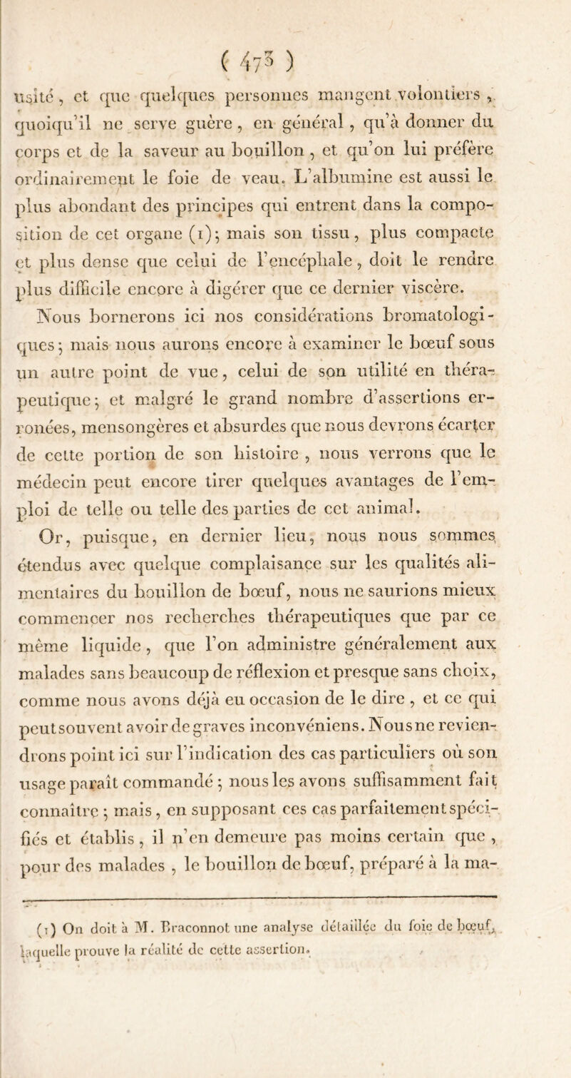 ( ) usité, et que quelques personnes mangent volontiers v quoiqu’il ne serve guère , en général, qu’à donner du corps et de la saveur au bouillon , et qu’on lui préfère ordinairement le foie de veau. L’albumine est aussi le plus abondant des principes qui entrent dans la compo- sition de cet organe (i)} mais son tissu, plus compacte et plus dense que celui de l’encéphale, doit le rendre plus difficile encore à digérer que ce dernier viscère. Nous bornerons ici nos considérations bromatologi- ques 5 mais nous aurons encore à examiner le bœuf sous un autre point de vue, celui de son utilité en théra- peutique j et malgré le grand nombre d’assertions er- ronées, mensongères et absurdes que nous devrons écarter de cette portion de son histoire , nous verrons que le médecin peut encore tirer quelques avantages de l’em- ploi de telle ou telle des parties de cet animal. Or, puisque, en dernier lieu, nous nous sommes étendus avec quelque complaisance sur les qualités ali- mentaires du bouillon de bœuf, nous ne saurions mieux commencer nos recherches thérapeutiques que par ce même liquide , que l’on administre généralement aux malades sans beaucoup de réflexion et presque sans choix, comme nous avons déjà eu occasion de le dire , et ce qui peutsouvent avoir de graves inconvéniens. Nousne revien- drons point ici sur l’indication des cas particuliers où son usage paraît commandé ; nous les avons suffisamment fait connaître -, mais, en supposant ces cas parfaitement spéci- fiés et établis, il n’en demeure pas moins certain que , pour des malades , le bouillon de bœuf, préparé à la ma- (t) On doit à M. Braconnot une analyse détaillée du foie de bœuf,, laquelle prouve la réalité de cette assertion.