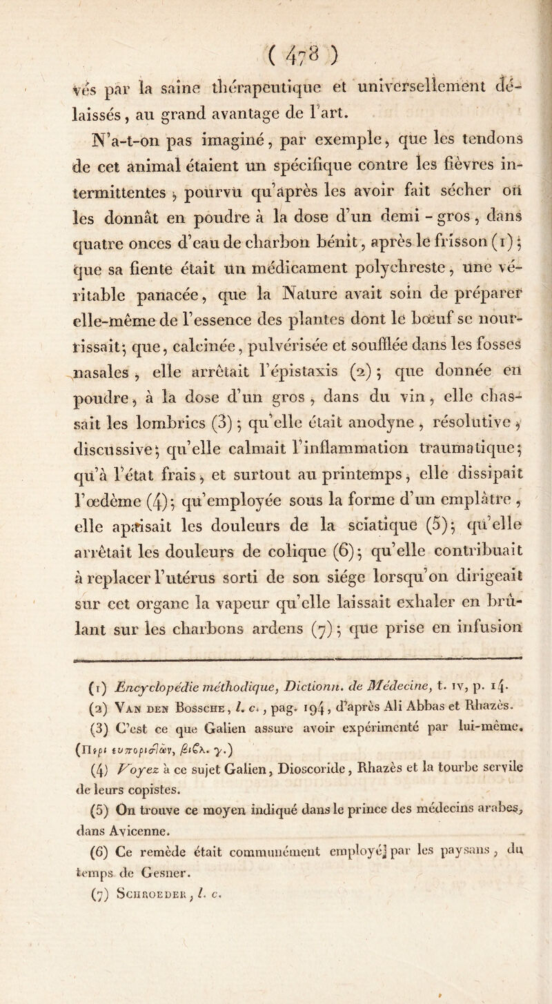 ( 4?8 ) Ves par la saine thérapeutique et universellement dé- laissés, au grand avantage de l'art. N’a-t-on pas imaginé, par exemple, que les tendons de cet animal étaient Un spécifique contre les fièvres in- termittentes i) pourvu qu après les avoir fait sécher oïl les donnât en poudre à la dose d’un demi - gros, dans quatre onces d’eau de charbon bénit, après le frisson (i) ; que sa fiente était Un médicament polyehreste, une vé- ritable panacée, que la Nature avait soin de préparer elle-même de l’essence des plantes dont le boeuf se nour- rissait*, que, calcinée, pulvérisée et soufflée dans les fosses nasales , elle arrêtait l’épistaxis (2) 5 que donnée en poudre, à la dose d’un gros , dans du vin, elle chas- sait les lombrics (3) ; quelle était anodyne , résolutive $ discussive; qu’elle calmait F inflammation traumatique; qu’à Vétat frais, et surtout au printemps, elle dissipait l’œdème (4); qu’employée sous la forme d’un emplâtre , elle apaisait les douleurs de la sciatique (5); quelle arrêtait les douleurs de colique (6); qu’elle contribuait à replacer l’utérus sorti de son siège lorsqu’on dirigeait sur cet organe la vapeur qu’elle laissait exhaler en brû- lant sur les charbons ardens (7) ; que prise en infusion (1) Encyclopédie méthodique, Dictionn. de Médecine, t. iv, p. ifi (2) Van den Bossche , /. c<, pag. 194, d’après Ali Abbas et Rhazcs. (3) C’est ce que Galien assure avoir expérimenté par lui-même. (n»p* IVTTOptélÙ'V, ^.) (4) Voyez à ce sujet Galien, Dioscoride, Rhazès et la tourbe servile de leurs copistes. (5) On trouve ce moyen indiqué dans le prince des médecins arabes, dans Avicenne. (6) Ce remède était communément employé] par les paysans, du temps de Gesner.