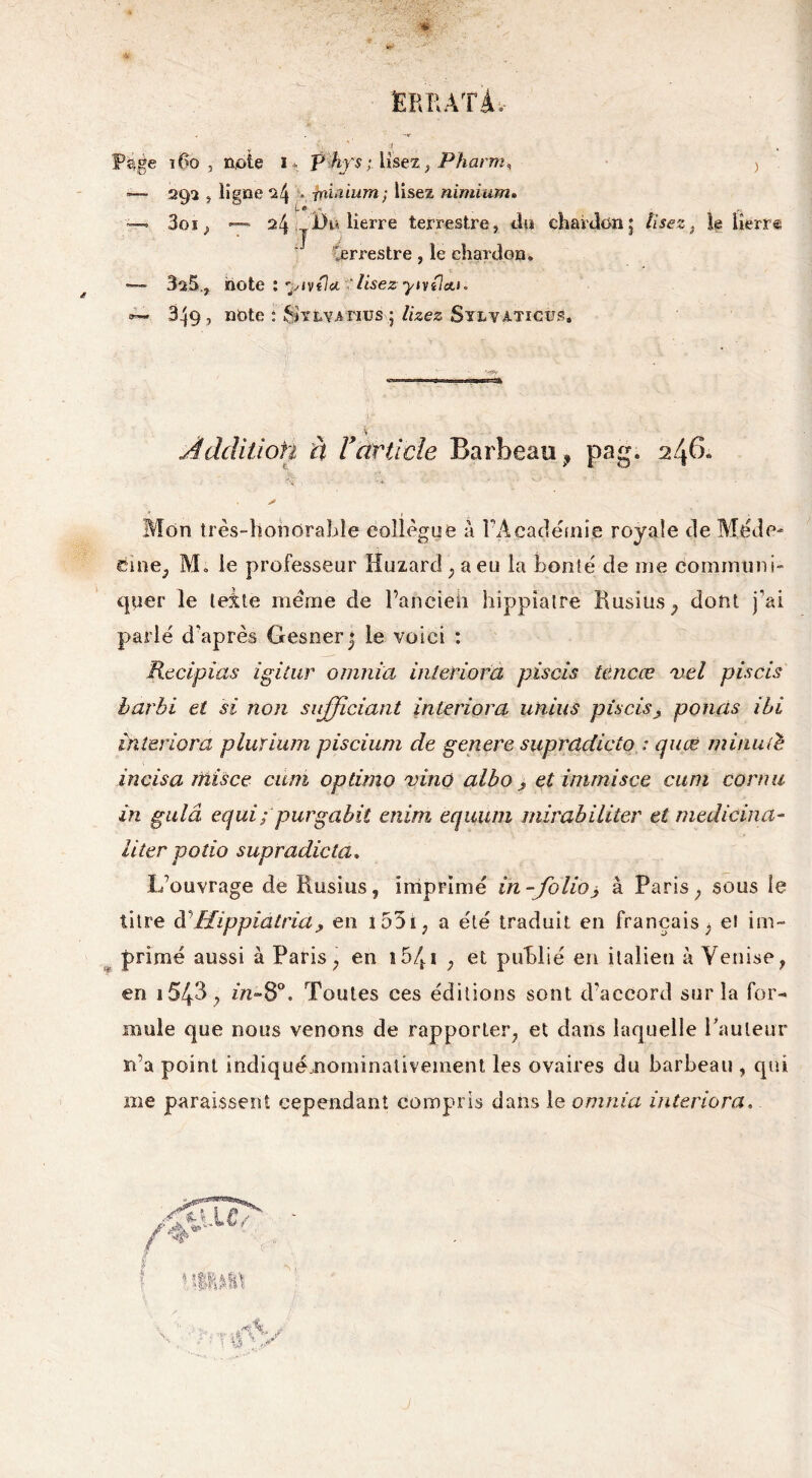 -I *— 292 j ligne ^4 • rni'Uum; lisez nimium. f*** n »— 3oi, —~ 24 Du lierre terrestre, du chardon5 lisez, le lîerræ Cerrestre, le chardon. — 3a5,, note : yivila. 'lisezyivücu. 349, note : Sylva nus ; lizez Sylvaticus. Âdditioti à Y article Barbeau, pag. 246. >- r? •• : ' -1\ ,v r - + ‘ A Mon très-hohdrable collègue a l’Académie royale de Méde- cine, M. le professeur Huzard ; a eu la bonté de me communi- quer le leite meme de Pancieh hippîatre Busius, dont j’ai parlé d'après Gesnerj le voici : Recipias igitur omnia inleriora piscis tencæ vel piscis barbi et si non sujjiciant inleriora uhius piscis, ponas ibi inleriora pluïium piscium de genere suprddicto : quœ minuté incisa ntisce cum optimo vino albo > et immisce cum cornu in gulâ equi; purgabit enim equum mirabiliter et medicina- Hier polio supradicta. L’ouvrage de Kusius, imprimé in -folio> à Paris ; sous le titre à\Hippiatriaj, en l55i; a été traduit en français, ei im- primé aussi à Paris, en 15/t 1 , et publié en italien à Venise, en i543 j m»8p. Toutes ces éditions sont d’accord sur la for- mule que nous venons de rapporter, et dans laquelle Fauteur n’a point indiquémominalivement les ovaires du barbeau , qui me paraissent cependant compris dans le omnia inleriora,