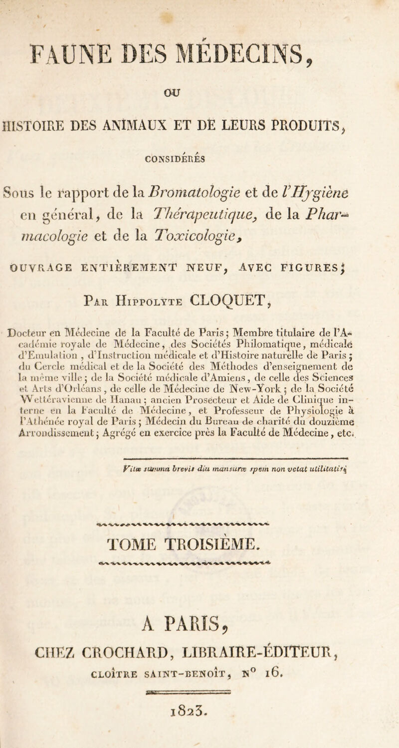 OU HISTOIRE DES ANIMAUX ET DE LEURS PRODUITS > CONSIDERES Sous le rapport cle la Bromatologie et de VHygiène en général, de la Thérapeutique, de la Phar~> macologie et de la Toxicologie , OUVRAGE ENTIÈREMENT NEUF, AVEC FIGURES ^ Par Hippolyte CLOQUET, Docteur en Médecine de la Faculté de Paris ; Membre titulaire de PA* cadémie royale de Médecine, des Sociétés Philomatique, médicale d’Emulation , dTnstructioii médicale et d’Histoire naturelle de Paris 5 du Cercle médical et de la Société des Méthodes d’enseignement de la même ville ; de la Société médicale d’Amiens, de celle des Sciences et Arts d’Orléans, de celle de Médecine de New-York 5 de la Société Wettéravienne de Hanau 5 ancien Prosecteur et Aide de Clinique in- terne en la Faculté de Médecine, et Professeur de Physiologie à l’Athénée royal de Paris ; Médecin du Bureau de charité du douzième Arrondissement ; Agrégé en exercice près la Faculté de Médecine, etc„ Vitœ tuinma brevit diu. mansurœ spetn non vetat ulilitatis\ TOME TROISIEME. «V* A PARIS, CHEZ CROCHARD, LIBRAIRE-ÉDITEUR, CLOÎTRE SAIHT-BENOIT, »° l6. l823.