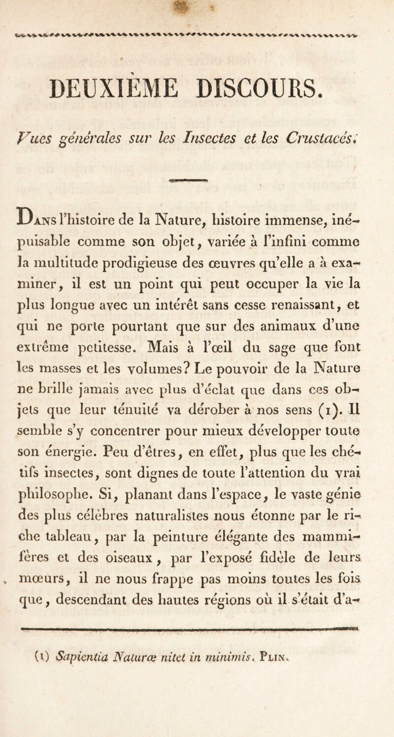 * ' ^X» +■•* ^k.-%- v%.^^ «ft.% 4^%, %.^ ^ Vues générales sur les Insectes et les Crustacés» Dans l’histoire de la Nature, histoire immense, iné- puisable comme son objet, variée à Finfini comme la multitude prodigieuse des œuvres qu’elle a à exa- miner, il est un point qui peut occuper la vie la plus longue avec un intérêt sans cesse renaissant, et qui ne porte pourtant que sur des animaux d’une extrême petitesse. Mais à l’œil du sage que font les masses et les volumes? Le pouvoir de la Nature ne brille jamais avec plus d’éclat que dans ces ob- jets que leur ténuité va dérober à nos sens (i). Il semble s’y concentrer pour mieux développer toute son énergie. Peu d’êtres, en effet, plus que les ché- tifs insectes, sont dignes de toute l’attention du vrai philosophe. Si, planant dans l’espace, le vaste génie des plus célèbres naturalistes nous étonne par le ri- che tableau, par la peinture élégante des mammi- fères et des oiseaux , par l’exposé fidèle de leurs , mœurs, il ne nous frappe pas moins toutes les fois que, descendant des hautes régions où il s’était d’a- (0 Sapientia Naturœ nitct in minimis. Plin,