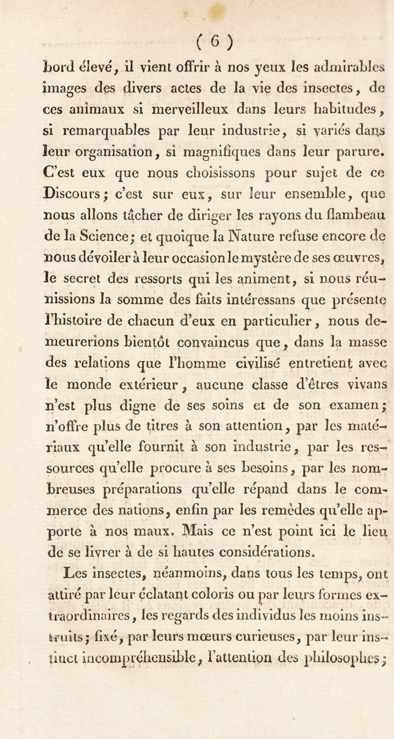 Lord élevé, il vient offrir à nos yeux les admirables images des divers actes de la vie des insectes, de ces animaux si merveilleux dans leurs habitudes, si remarquables par leur industrie, si varies dans leur organisation, si magnifiques dans leur parure. C’est eux que nous choisissons pour sujet de ce Discours; c’est sur eux, sur leur ensemble, que nous allons lâcher de diriger les rayons du flambeau de la Science; et quoique la Nature refuse encore de nous dévoiler à leur occasion le mystère de ses œuvres, le secret des ressorts qui les animent, si nous réu- nissions la somme des faits intéressans que présente l’histoire de chacun d’eux en particulier, nous de- meurerions bientôt convaincus que, dans la masse des relations que l’homme civilisé entretient avec le monde extérieur, aucune classe d’êtres vivans n’est plus digne de ses soins et de son examen ; n’offre plus de titres à son attention, par les maté- riaux qu’elle fournit à son industrie, par les res- sources qu’elle procure à ses besoins, par les nom- breuses préparations qu’elle répand dans le com- merce des nations, enfin par les remèdes qu’elle ap- porte à nos maux. Mais ce n’est point ici le lieu de se livrer à de si liâmes considérations. Les insectes, néanmoins, dans tous les temps, ont attiré par leur éclatant coloris ou par leurs formes ex- traordinaires, les regards des individus les moins ins- truits; fixé, par leurs mœurs curieuses, par leur ins- tinct incompréhensible, l'attention des philosophas;