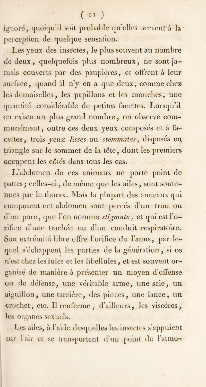 ignoré, quoiqu’il soit probable qu’elles servent à la perception de quelque sensation. Les yeux des insectes, le plus souvent au nombre de deux , quelquefois plus nombreux, ne sont ja- mais couverts par des paupières, et offrent à leur surface, quand il n’y en a que deux, comme chez les demoiselles, les papillons et les mouches, une quantité considérable de petites facettes. Lorsqu’il en existe un plus grand nombre, on observe com- munément, outre ces deux yeux composés et à fa- cettes, trois yeux lisses ou stemmcites, disposés en triangle sur le sommet de la tète, dont les premiers occupent les côtés dans tous les cas. L’abdomen de ces animaux ne porte point de pattes; celles-ci, de meme que les ailes, sont soute-' nues par le thorax. Mais la plupart des anneaux qui composent cet abdomen sont percés d’un trou ou d’un pore, que l’on nomme stigmate, et qui est l’o- rifice d’une trachée ou d’un conduit respiratoire. Son extrémité libre offre l’orifice de l’anus, par le- quel s’échappent les parties de la génération, si ce n’est chez les iules et les libellules, et est souvent or- ganisé de manière à présenter un moyen d’offense ou de défense, une véritable arme, une scie, un aiguillon, une tarrière, des pinces, une lance, un crochet, etc. Il renferme, d’ailleurs, les viscères, les organes sexuels. Les ailes, à l’aide desquelles les insectes s’appuient sur 1 air et se transportent d’un point de faimo-*