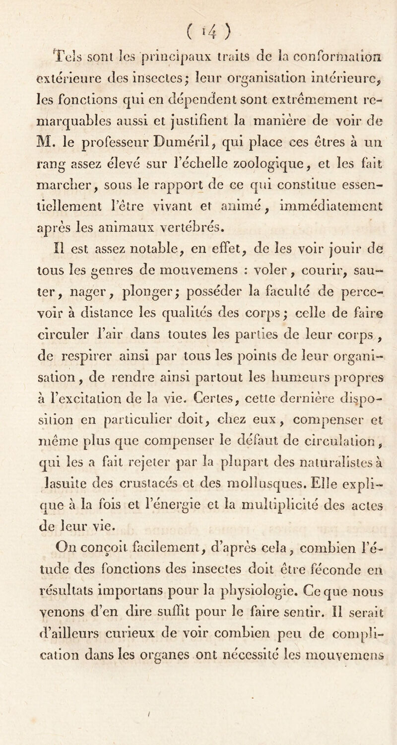 ( >4 ) Tels sont les 'principaux traits de la conformation extérieure des insectes; leur organisation intérieure, les fonctions qui en dépendent sont extrêmement re- marquables aussi et justifient la manière de voir de M. le professeur Duméril, qui place ces êtres à un rang assez élevé sur Féeheîlo zoologique , et les fait marcher, sous le rapport de ce qui constitue essen- tiellement l’être vivant et animé, immédiatement après les animaux vertébrés. Il est assez notable, en effet, de les voir jouir de tous les genres de mouvemens : voler, courir, sau- ter, nager, plonger; posséder la faculté de perce- voir à distance les qualités des corps ; celle de faire circuler Fair dans toutes les parties de leur corps , de respirer ainsi par tous les points de leur organi- sation , de rendre ainsi partout les humeurs propres à l’excitation de la vie. Certes, cette dernière dispo- sition en particulier doit, chez eux, compenser et même plus que compenser le défaut de circulation, qui les a fait rejeter par la plupart des naturalistes à lasuite des crustacés et des mollusques. Elle expli- que à la fois et l’énergie et la multiplicité des actes de leur vie. On conçoit facilement, d’après cela, combien l’é- tude des fonctions des insectes doit être féconde en résultats imporlans pour la physiologie. Ce que nous venons d’en dire suffit pour le faire sentir. Il serait d’ailleurs curieux de voir combien peu de compli- cation dans les organes ont nécessité les mouvemens /